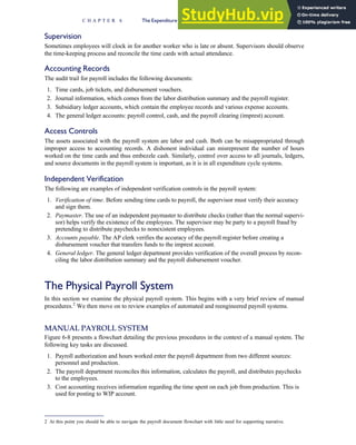 Supervision
Sometimes employees will clock in for another worker who is late or absent. Supervisors should observe
the time-keeping process and reconcile the time cards with actual attendance.
Accounting Records
The audit trail for payroll includes the following documents:
1. Time cards, job tickets, and disbursement vouchers.
2. Journal information, which comes from the labor distribution summary and the payroll register.
3. Subsidiary ledger accounts, which contain the employee records and various expense accounts.
4. The general ledger accounts: payroll control, cash, and the payroll clearing (imprest) account.
Access Controls
The assets associated with the payroll system are labor and cash. Both can be misappropriated through
improper access to accounting records. A dishonest individual can misrepresent the number of hours
worked on the time cards and thus embezzle cash. Similarly, control over access to all journals, ledgers,
and source documents in the payroll system is important, as it is in all expenditure cycle systems.
Independent Verification
The following are examples of independent verification controls in the payroll system:
1. Verification of time. Before sending time cards to payroll, the supervisor must verify their accuracy
and sign them.
2. Paymaster. The use of an independent paymaster to distribute checks (rather than the normal supervi-
sor) helps verify the existence of the employees. The supervisor may be party to a payroll fraud by
pretending to distribute paychecks to nonexistent employees.
3. Accounts payable. The AP clerk verifies the accuracy of the payroll register before creating a
disbursement voucher that transfers funds to the imprest account.
4. General ledger. The general ledger department provides verification of the overall process by recon-
ciling the labor distribution summary and the payroll disbursement voucher.
The Physical Payroll System
In this section we examine the physical payroll system. This begins with a very brief review of manual
procedures.2
We then move on to review examples of automated and reengineered payroll systems.
MANUAL PAYROLL SYSTEM
Figure 6-8 presents a flowchart detailing the previous procedures in the context of a manual system. The
following key tasks are discussed.
1. Payroll authorization and hours worked enter the payroll department from two different sources:
personnel and production.
2. The payroll department reconciles this information, calculates the payroll, and distributes paychecks
to the employees.
3. Cost accounting receives information regarding the time spent on each job from production. This is
used for posting to WIP account.
2 At this point you should be able to navigate the payroll document flowchart with little need for supporting narrative.
C H A P T E R 6 The Expenditure Cycle Part II: Payroll Processing and Fixed Asset Procedures 275
 