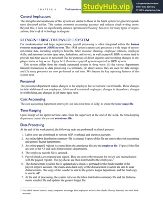 Control Implications
The strengths and weaknesses of this system are similar to those in the batch system for general expendi-
tures discussed earlier. This system promotes accounting accuracy and reduces check-writing errors.
Beyond this, it does not significantly enhance operational efficiency; however, for many types of organi-
zations, this level of technology is adequate.
REENGINEERING THE PAYROLL SYSTEM
For moderate-sized and large organizations, payroll processing is often integrated within the human
resource management (HRM) system. The HRM system captures and processes a wide range of person-
nel-related data, including employee benefits, labor resource planning, employee relations, employee
skills, and personnel actions (pay rates, deductions, and so on), as well as payroll. HRM systems need to
provide real-time access to personnel files for purposes of direct inquiries and recording changes in em-
ployee status as they occur. Figure 6-10 illustrates a payroll system as part of an HRM system.
This system differs from the simple automated system in three ways: (1) the various departments
transmit transactions to data processing via terminals, (2) direct access files are used for data storage,
and (3) many processes are now performed in real time. We discuss the key operating features of this
system next.
Personnel
The personnel department makes changes to the employee file in real time via terminals. These changes
include additions of new employees, deletions of terminated employees, changes in dependents, changes
in withholding, and changes in job status (pay rate).
Cost Accounting
The cost accounting department enters job cost data (real time or daily) to create the labor usage file.
Time-Keeping
Upon receipt of the approved time cards from the supervisor at the end of the week, the time-keeping
department creates the current attendance file.
Data Processing
At the end of the work period, the following tasks are performed in a batch process:
1. Labor costs are distributed to various WIP, overhead, and expense accounts.
2. An online labor distribution summary file is created. Copies of the file are sent to the cost accounting
and general ledger departments.
3. An online payroll register is created from the attendance file and the employee file. Copies of the files
are sent to the AP and cash disbursements departments.
4. The employee records file is updated.
5. Payroll checks are prepared and signed. They are sent to the treasurer for review and reconciliation
with the payroll register. The paychecks are then distributed to the employees.3
6. The disbursement voucher file is updated and a check is prepared for the funds transfer to the
payroll imprest account. The check and a hard copy of the disbursement voucher are sent to cash
disbursements. One copy of the voucher is sent to the general ledger department, and the final copy
is sent to AP.
7. At the end of processing, the system retrieves the labor distribution summary file and the disburse-
ments voucher file and updates the general ledger file.
3 For added internal control, many companies encourage their employees to have their checks directly deposited into their bank
accounts.
C H A P T E R 6 The Expenditure Cycle Part II: Payroll Processing and Fixed Asset Procedures 279
 