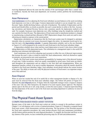 receiving department delivers the asset into the custody of the user/manager rather than a central store
or warehouse. Second, the fixed asset department, not inventory control, performs the record-keeping
function.
Asset Maintenance
Asset maintenance involves adjusting the fixed asset subsidiary account balances as the assets (excluding
land) depreciate over time or with usage. Common depreciation methods in use are straight line, sum-of-
the-years’ digits, double-declining balance, and units of production. The method of depreciation and the
period used should reflect, as closely as possible, the asset’s actual decline in utility to the firm. Account-
ing conventions and Internal Revenue Service rules sometimes specify the depreciation method to be
used. For example, businesses must depreciate new office buildings using the straight-line method and
use a period of at least 40 years. The depreciation of fixed assets used to manufacture products is charged
to manufacturing overhead and then allocated to WIP. Depreciation charges from assets not used in man-
ufacturing are treated as expenses in the current period.
Depreciation calculations are transactions that the fixed asset system must be designed to anticipate
internally when no external event (source document) triggers the action. An important record used to ini-
tiate this task is the depreciation schedule. A separate depreciation schedule, such as the one illustrated
in Figure 6-12, will be prepared by the system for each fixed asset in the fixed asset subsidiary ledger.
A depreciation schedule shows when and how much depreciation to record. It also shows when to stop
taking depreciation on fully depreciated assets. This information in a management report is also useful for
planning asset retirement and replacement.
Asset maintenance also involves adjusting asset accounts to reflect the cost of physical improvements
that increase the asset’s value or extend its useful life. Such enhancements, which are themselves capital
investments, are processed as new asset acquisitions.
Finally, the fixed asset system must promote accountability by keeping track of the physical location
of each asset. Unlike inventories, which are usually consolidated in secure areas, fixed assets are distrib-
uted throughout the organization and are subject to risk from theft and misappropriation. When one
department transfers custody of an asset to another department, information about the transfer should be
recorded in the fixed asset subsidiary ledger. Each subsidiary record should indicate the current location
of the asset. The ability to locate and verify the physical existence of fixed assets is an important compo-
nent of the audit trail.
Asset Disposal
When an asset has reached the end of its useful life or when management decides to dispose of it, the
asset must be removed from the fixed asset subsidiary ledger. The bottom left portion of Figure 6-11
illustrates the asset disposal process. It begins when the responsible manager issues a request to dispose
of the asset. Like any other transaction, the disposal of an asset requires proper approval. The disposal
options open to the firm are to sell, scrap, donate, or retire the asset in place. A disposal report describing
the final disposition of the asset is sent to the fixed asset accounting department to authorize its removal
from the ledger.
The Physical Fixed Asset System
COMPUTER-BASED FIXED ASSET SYSTEM
Because many of the tasks in the fixed asset system are similar in concept to the purchases system in
Chapter 5, we will dispense with a review of manual procedures. Figure 6-13 illustrates a computer-based
fixed asset system, which demonstrates real-time processing. The top portion of the flowchart presents
the fixed asset acquisition procedures, the center portion presents fixed asset maintenance procedures,
and the bottom portion presents the asset disposal procedures. To simplify the flowchart and focus on the
key features of the system, we have omitted the processing steps for AP and cash disbursements.
C H A P T E R 6 The Expenditure Cycle Part II: Payroll Processing and Fixed Asset Procedures 283
 
