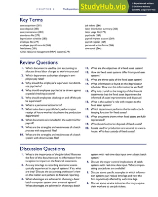 Key Terms
asset acquisition (281)
asset disposal (283)
asset maintenance (283)
attendance file (279)
depreciation schedule (283)
employee file (279)
employee payroll records (266)
fixed assets (281)
human resource management (HRM) system (279)
job tickets (266)
labor distribution summary (266)
labor usage file (279)
paychecks (269)
payroll imprest account (269)
payroll register (269)
personnel action forms (266)
time cards (266)
Review Questions
1. Which document is used by cost accounting to
allocate direct labor charges to work-in-process?
2. Which department authorizes changes in em-
ployee pay rates?
3. Why should the employee’s supervisor not distrib-
ute paychecks?
4. Why should employee paychecks be drawn against
a special checking account?
5. Why should employees clocking on and off the job
be supervised?
6. What is a personnel action form?
7. What tasks does a payroll clerk perform upon
receipt of hours-worked data from the production
department?
8. What documents are included in the audit trail for
payroll?
9. What are the strengths and weaknesses of a batch
process with sequential files?
10. What are the strengths and weaknesses of a batch
system with direct access files?
11. What are the objectives of a fixed asset system?
12. How do fixed asset systems differ from purchases
systems?
13. What are three tasks of the fixed asset system?
14. What information is found on the depreciation
schedule? How can this information be verified?
15. Why is it crucial to the integrity of the financial
statements that the fixed asset department be
informed of asset improvements and disposals?
16. What is the auditor’s role with respect to the
fixed asset system?
17. Which department performs the formal record-
keeping function for fixed assets?
18. What document shows when fixed assets are fully
depreciated?
19. Who should authorize disposal of fixed assets?
20. Assets used for production are secured in a ware-
house. Who has custody of fixed assets?
Discussion Questions
1. What is the importance of the job ticket? Illustrate
the flow of this document and its information from
inception to impact on the financial statements.
2. Are any time lags in recording economic events
typically experienced in payroll systems? If so, what
are they? Discuss the accounting profession’s view
on this matter as it pertains to financial reporting.
3. What advantages are achieved in choosing a basic
batch computer system over a manual system?
What advantages are achieved in choosing a batch
system with real-time data input over a basic batch
system?
4. Discuss the major control implications of batch
systems with real-time data input. What compen-
sating procedures are available?
5. Discuss some specific examples in which informa-
tion systems can reduce time lags and how the
firm is positively affected by such time lags.
6. Discuss some service industries that may require
their workers to use job tickets.
C H A P T E R 6 The Expenditure Cycle Part II: Payroll Processing and Fixed Asset Procedures 289
 