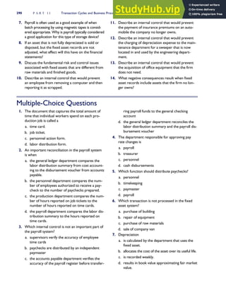 7. Payroll is often used as a good example of when
batch processing by using magnetic tapes is consid-
ered appropriate. Why is payroll typically considered
a good application for this type of storage device?
8. If an asset that is not fully depreciated is sold or
disposed, but the fixed asset records are not
adjusted, what effect will this have on the financial
statements?
9. Discuss the fundamental risk and control issues
associated with fixed assets that are different from
raw materials and finished goods.
10. Describe an internal control that would prevent
an employee from removing a computer and then
reporting it as scrapped.
11. Describe an internal control that would prevent
the payment of insurance premiums on an auto-
mobile the company no longer owns.
12. Describe an internal control that would prevent
the charging of depreciation expense to the main-
tenance department for a sweeper that is now
located in and used by the engineering depart-
ment.
13. Describe an internal control that would prevent
the acquisition of office equipment that the firm
does not need.
14. What negative consequences result when fixed
asset records include assets that the firm no lon-
ger owns?
Multiple-Choice Questions
1. The document that captures the total amount of
time that individual workers spend on each pro-
duction job is called a
a. time card.
b. job ticket.
c. personnel action form.
d. labor distribution form.
2. An important reconciliation in the payroll system
is when
a. the general ledger department compares the
labor distribution summary from cost account-
ing to the disbursement voucher from accounts
payable.
b. the personnel department compares the num-
ber of employees authorized to receive a pay-
check to the number of paychecks prepared.
c. the production department compares the num-
ber of hours reported on job tickets to the
number of hours reported on time cards.
d. the payroll department compares the labor dis-
tribution summary to the hours reported on
time cards.
3. Which internal control is not an important part of
the payroll system?
a. supervisors verify the accuracy of employee
time cards
b. paychecks are distributed by an independent
paymaster
c. the accounts payable department verifies the
accuracy of the payroll register before transfer-
ring payroll funds to the general checking
account
d. the general ledger department reconciles the
labor distribution summary and the payroll dis-
bursement voucher
4. The department responsible for approving pay
rate changes is
a. payroll
b. treasurer
c. personnel
d. cash disbursements
5. Which function should distribute paychecks?
a. personnel
b. timekeeping
c. paymaster
d. payroll
6. Which transaction is not processed in the fixed
asset system?
a. purchase of building
b. repair of equipment
c. purchase of raw materials
d. sale of company van
7. Depreciation
a. is calculated by the department that uses the
fixed asset.
b. allocates the cost of the asset over its useful life.
c. is recorded weekly.
d. results in book value approximating fair market
value.
290 P A R T I I Transaction Cycles and Business Processes
 