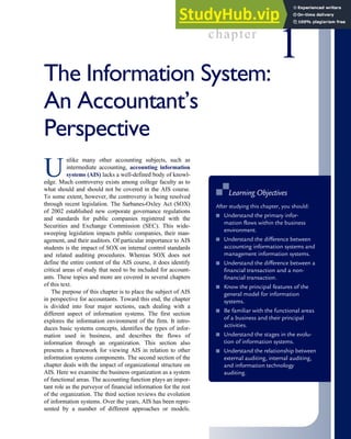 chapter
1
The Information System:
An Accountant’s
Perspective
U
nlike many other accounting subjects, such as
intermediate accounting, accounting information
systems (AIS) lacks a well-defined body of knowl-
edge. Much controversy exists among college faculty as to
what should and should not be covered in the AIS course.
To some extent, however, the controversy is being resolved
through recent legislation. The Sarbanes-Oxley Act (SOX)
of 2002 established new corporate governance regulations
and standards for public companies registered with the
Securities and Exchange Commission (SEC). This wide-
sweeping legislation impacts public companies, their man-
agement, and their auditors. Of particular importance to AIS
students is the impact of SOX on internal control standards
and related auditing procedures. Whereas SOX does not
define the entire content of the AIS course, it does identify
critical areas of study that need to be included for account-
ants. These topics and more are covered in several chapters
of this text.
The purpose of this chapter is to place the subject of AIS
in perspective for accountants. Toward this end, the chapter
is divided into four major sections, each dealing with a
different aspect of information systems. The first section
explores the information environment of the firm. It intro-
duces basic systems concepts, identifies the types of infor-
mation used in business, and describes the flows of
information through an organization. This section also
presents a framework for viewing AIS in relation to other
information systems components. The second section of the
chapter deals with the impact of organizational structure on
AIS. Here we examine the business organization as a system
of functional areas. The accounting function plays an impor-
tant role as the purveyor of financial information for the rest
of the organization. The third section reviews the evolution
of information systems. Over the years, AIS has been repre-
sented by a number of different approaches or models.
■
■ Learning Objectives
After studying this chapter, you should:
■ Understand the primary infor-
mation flows within the business
environment.
■ Understand the difference between
accounting information systems and
management information systems.
■ Understand the difference between a
financial transaction and a non-
financial transaction.
■ Know the principal features of the
general model for information
systems.
■ Be familiar with the functional areas
of a business and their principal
activities.
■ Understand the stages in the evolu-
tion of information systems.
■ Understand the relationship between
external auditing, internal auditing,
and information technology
auditing.
 