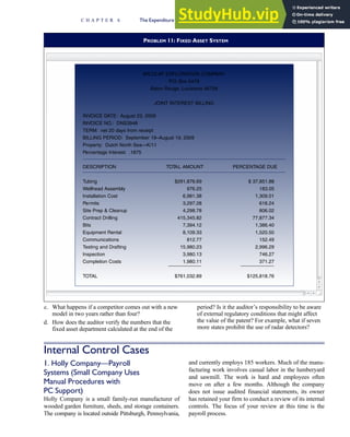 c. What happens if a competitor comes out with a new
model in two years rather than four?
d. How does the auditor verify the numbers that the
fixed asset department calculated at the end of the
period? Is it the auditor’s responsibility to be aware
of external regulatory conditions that might affect
the value of the patent? For example, what if seven
more states prohibit the use of radar detectors?
Internal Control Cases
1. Holly Company—Payroll
Systems (Small Company Uses
Manual Procedures with
PC Support)
Holly Company is a small family-run manufacturer of
wooded garden furniture, sheds, and storage containers.
The company is located outside Pittsburgh, Pennsylvania,
and currently employs 185 workers. Much of the manu-
facturing work involves casual labor in the lumberyard
and sawmill. The work is hard and employees often
move on after a few months. Although the company
does not issue audited financial statements, its owner
has retained your firm to conduct a review of its internal
controls. The focus of your review at this time is the
payroll process.
PROBLEM 11: FIXED ASSET SYSTEM
WILDCAT EXPLORATION COMPANY
P
.O. Box 5478
Baton Rouge, Louisiana 56758
JOINT INTEREST BILLING
INVOICE DATE: August 23, 2009
INVOICE NO.: DNS3948
TERM: net 20 days from receipt
BILLING PERIOD: September 19–August 19, 2009
Property: Dutch North Sea—K/11
Percentage Interest: .1875
DESCRIPTION TOTAL AMOUNT PERCENTAGE DUE
Tubing $291,876.69 $ 37,851.88
Wellhead Assembly 976.25 183.05
Installation Cost 6,981.38 1,309.01
Permits 3,297.28 618.24
Site Prep  Cleanup 4,298.78 806.02
Contract Drilling 415,345.82 77,877.34
Bits 7,394.12 1,386.40
Equipment Rental 8,109.33 1,520.50
Communications 812.77 152.49
Testing and Drafting 15,980.23 2,996.29
Inspection 3,980.13 746.27
Completion Costs 1,980.11 371.27
TOTAL $761,032.89 $125,818.76
C H A P T E R 6 The Expenditure Cycle Part II: Payroll Processing and Fixed Asset Procedures 297
 