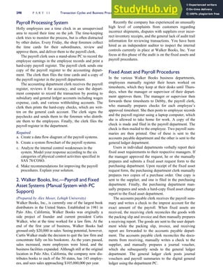 Payroll Processing System
Holly employees use a time clock in an unsupervised
area to record their time on the job. The time-keeping
clerk tries to monitor the process, but is often distracted
by other duties. Every Friday, the shop foremen collect
the time cards for their subordinates, review and
approve them, and deliver them to the payroll clerk.
The payroll clerk uses a stand-alone PC to record the
employee earnings in the employee records and print a
hard-copy payroll register. The payroll clerk sends one
copy of the payroll register to the accounting depart-
ment. The clerk then files the time cards and a copy of
the payroll register in the payroll department.
The accounting department clerk receives the payroll
register, reviews it for accuracy, and uses the depart-
ment computer to record the transaction by posting to
subsidiary and general ledger accounts including wages
expense, cash, and various withholding accounts. The
clerk then prints the hard-copy checks, which are writ-
ten on the general cash account. The clerk signs the
paychecks and sends them to the foremen who distrib-
ute them to the employees. Finally, the clerk files the
payroll register in the department.
Required
a. Create a data flow diagram of the payroll systems.
b. Create a system flowchart of the payroll systems.
c. Analyze the internal control weaknesses in the
system. Model your response according to the six
categories of physical control activities specified in
SAS 78/COSO.
d. Make recommendations for improving the payroll
procedures. Explain your solution.
2. Walker Books, Inc.—Payroll and Fixed
Asset Systems (Manual System with PC
Support)
(Prepared by Alex Moser, Lehigh University)
Walker Books, Inc., is currently one of the largest book
distributors in the United States. Established in 1981 in
Palo Alto, California, Walker Books was originally a
side project of founder and current president Curtis
Walker, who at the time worked for a law firm. At the
end of the first year of business, Walker Books had
grossed only $20,000 in sales. Seeing potential, however,
Curtis Walker made the decision to quit the law firm and
concentrate fully on his bookstore. As the years passed,
sales increased, more employees were hired, and the
business facilities expanded. Although still at the original
location in Palo Alto, California, the company now dis-
tributes books to each of the 50 states, has 145 employ-
ees, and sees sales approaching $105,000,000 per year.
Recently the company has experienced an unusually
high level of complaints from customers regarding
incorrect shipments, disputes with suppliers over incor-
rect inventory receipts, and the general lack of audit trail
information for reviewing transactions. You have been
hired as an independent auditor to inspect the internal
controls currently in place at Walker Books, Inc. Your
focus at this phase of the audit is on the fixed assets and
payroll procedures.
Fixed Asset and Payroll Procedures
In the various Walker Books business departments,
employees manually register their hours worked on
timesheets, which they keep at their desks until Thurs-
days, when the manager or supervisor of their depart-
ment approves them. The manager or supervisor then
forwards these timesheets to Debby, the payroll clerk,
who manually prepares checks for each employee’s
approved timesheet. She then posts to employee records
and the payroll register using a laptop computer, which
she is allowed to take home for work. A copy of the
check is made and filed in the payroll department. The
check is then mailed to the employee. Two payroll sum-
maries are then printed. One of these is sent to the
accounts payable department and the other is sent to the
general ledger department.
Users in individual departments verbally report their
fixed asset requirements to their respective managers. If
the manager approved the request, he or she manually
prepares and submits a fixed asset request form to the
purchasing department. Upon receipt of the fixed asset
request form, the purchasing department clerk manually
prepares two copies of a purchase order. One copy is
sent to the supplier, and one is filed in the purchasing
department. Finally, the purchasing department man-
ually prepares and sends a hard-copy fixed asset change
report to the fixed asset department.
The accounts payable clerk receives the payroll sum-
mary and writes a check to the imprest account for the
exact amount of the payroll. When fixed assets are
received, the receiving clerk reconciles the goods with
the packing slip and invoice and then manually prepares
a receiving report. The goods are sent to the user depart-
ment while the packing slip, invoice, and receiving
report are forwarded to the accounts payable depart-
ment. The accounts payable clerk reconciles the docu-
ments from receiving, manually writes a check to the
supplier, and manually prepares a journal voucher,
which she subsequently sends to the general ledger
department. The general ledger clerk posts journal
vouchers and payroll summaries to the digital general
ledger using the department PC.
298 P A R T I I Transaction Cycles and Business Processes
 