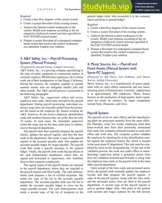 Required
a. Create a data flow diagram of the current system.
b. Create a system flowchart of the existing system.
c. Analyze the internal control weaknesses in the
system. Model your response according to the six
categories of physical control activities specified in
SAS 78/COSO control model.
d. Prepare a system flowchart of a redesigned computer-
based system that resolves the control weaknesses
you identified. Explain your solution.
3. AV Safety, Inc.—Payroll Processing
System (Manual Process)
(Prepared by Aneesh Varma, Lehigh University)
AV Safety, Inc., is a growing company specializing in
the sales of safety equipment to commercial entities. It
currently employs 200 full-time employees, all of whom
work out of their headquarters in San Diego, California.
During the summer, the company expands to include
summer interns who are delegated smaller jobs and
other errands. The AV payroll process is presented in
the following paragraphs.
AV Safety, Inc., supervisors collect and review
employee time cards, which they forward to the payroll
department. During payroll processing, individual em-
ployee wage rates are manually pulled from the person-
nel file based on the employee ID. Interns working for
AV, however, do not receive employee identification
cards and numbers because they are at the firm for only
10 weeks. In such cases, the immediate supervisor
writes the wage rate on the time cards prior to submis-
sion to the payroll department.
The payroll clerk then manually prepares the payroll
checks, updates the payroll register, and files the time
cards in the department. She sends a copy of the payroll
register to the accounts payable clerk who updates the
accounts payable ledger for wages payable. The payroll
clerk then sends a payroll summary to the general
ledger. Finally, the payroll clerk sends the paychecks to
the cash disbursement department, where they are
signed and forwarded to supervisors, who distribute
them to their respective employees.
The signed copies of the payroll checks are returned
to the payroll department, where they are matched to
the payroll register and filed locally. The cash disburse-
ments clerk prepares a list of verified recipients. She
sends one copy of the list to the accounts payable
department. The accounts payable clerk uses the list to
update the accounts payable ledger to close out the
wages payable account. The cash disbursements clerk
sends a second copy of the list of recipients to the
general ledger clerk, who reconciles it to the summary
report and posts to general ledger.
Required
a. Create a data flow diagram of the current system.
b. Create a system flowchart of the existing system.
c. Analyze the internal control weaknesses in the
system. Model your response according to the six
categories of physical control activities specified in
the SAS 78/COSO control model.
d. Prepare a flowchart of a redesigned computer-based
system that resolves the control weaknesses you
identified. Explain your solution.
4. Music Source, Inc.—Payroll and
Fixed Assets (Manual System with
Some PC Support)
(Prepared by Jeff Davis, Gen Feldman, and Denise
Nuccio, Lehigh University)
Music Source, Inc., is a manufacturer of stereo equip-
ment with six sales offices nationwide and one manu-
facturing plant in Pennsylvania. Currently, employment
is at approximately 200 employees. Music Source
focuses on the production of high-quality stereo equip-
ment for resale by retailers. Its larger competitors
include Sony, Panasonic, and Aiwa.
Payroll System
The payrolls of all six sales offices and the manufactur-
ing plant are processed centrally from the main office.
On Thursday, every two weeks, employees enter their
hours-worked data from their personally maintained
time cards into computer terminals located in each sales
office and work area. The computer system validates
the employee by checking his or her identification num-
ber against the employee history file, which is located
in the main plant IT department. This task must be com-
pleted by noon on the designated day. At the end of the
validation process, the work area (sales office or manu-
facturing) supervisor prints a personnel action form
from the validation terminal and forwards it, along with
the employee time cards, to the payroll clerk in the main
office payroll department.
Upon receipt of the time cards and personnel action
forms, the payroll clerk manually updates the employee
records and then prepares the payroll register. A
copy of the payroll register, along with the time cards,
and the personnel action form are filed in the payroll
department. A second copy of the payroll register is
sent to general ledger clerk, who posts to the general
cash account and wages expense for the full amount
C H A P T E R 6 The Expenditure Cycle Part II: Payroll Processing and Fixed Asset Procedures 299
 