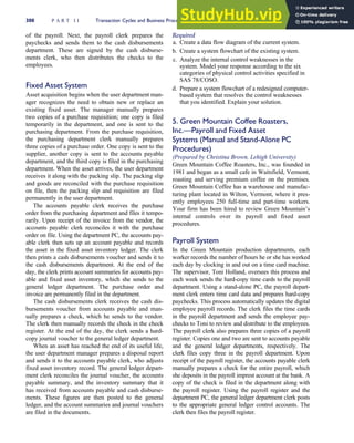 of the payroll. Next, the payroll clerk prepares the
paychecks and sends them to the cash disbursements
department. These are signed by the cash disburse-
ments clerk, who then distributes the checks to the
employees.
Fixed Asset System
Asset acquisition begins when the user department man-
ager recognizes the need to obtain new or replace an
existing fixed asset. The manager manually prepares
two copies of a purchase requisition; one copy is filed
temporarily in the department, and one is sent to the
purchasing department. From the purchase requisition,
the purchasing department clerk manually prepares
three copies of a purchase order. One copy is sent to the
supplier, another copy is sent to the accounts payable
department, and the third copy is filed in the purchasing
department. When the asset arrives, the user department
receives it along with the packing slip. The packing slip
and goods are reconciled with the purchase requisition
on file, then the packing slip and requisition are filed
permanently in the user department.
The accounts payable clerk receives the purchase
order from the purchasing department and files it tempo-
rarily. Upon receipt of the invoice from the vendor, the
accounts payable clerk reconciles it with the purchase
order on file. Using the department PC, the accounts pay-
able clerk then sets up an account payable and records
the asset in the fixed asset inventory ledger. The clerk
then prints a cash disbursements voucher and sends it to
the cash disbursements department. At the end of the
day, the clerk prints account summaries for accounts pay-
able and fixed asset inventory, which she sends to the
general ledger department. The purchase order and
invoice are permanently filed in the department.
The cash disbursements clerk receives the cash dis-
bursements voucher from accounts payable and man-
ually prepares a check, which he sends to the vendor.
The clerk then manually records the check in the check
register. At the end of the day, the clerk sends a hard-
copy journal voucher to the general ledger department.
When an asset has reached the end of its useful life,
the user department manager prepares a disposal report
and sends it to the accounts payable clerk, who adjusts
fixed asset inventory record. The general ledger depart-
ment clerk reconciles the journal voucher, the accounts
payable summary, and the inventory summary that it
has received from accounts payable and cash disburse-
ments. These figures are then posted to the general
ledger, and the account summaries and journal vouchers
are filed in the documents.
Required
a. Create a data flow diagram of the current system.
b. Create a system flowchart of the existing system.
c. Analyze the internal control weaknesses in the
system. Model your response according to the six
categories of physical control activities specified in
SAS 78/COSO.
d. Prepare a system flowchart of a redesigned computer-
based system that resolves the control weaknesses
that you identified. Explain your solution.
5. Green Mountain Coffee Roasters,
Inc.—Payroll and Fixed Asset
Systems (Manual and Stand-Alone PC
Procedures)
(Prepared by Christina Brown, Lehigh University)
Green Mountain Coffee Roasters, Inc., was founded in
1981 and began as a small cafe in Waitsfield, Vermont,
roasting and serving premium coffee on the premises.
Green Mountain Coffee has a warehouse and manufac-
turing plant located in Wilton, Vermont, where it pres-
ently employees 250 full-time and part-time workers.
Your firm has been hired to review Green Mountain’s
internal controls over its payroll and fixed asset
procedures.
Payroll System
In the Green Mountain production departments, each
worker records the number of hours he or she has worked
each day by clocking in and out on a time card machine.
The supervisor, Toni Holland, oversees this process and
each week sends the hard-copy time cards to the payroll
department. Using a stand-alone PC, the payroll depart-
ment clerk enters time card data and prepares hard-copy
paychecks. This process automatically updates the digital
employee payroll records. The clerk files the time cards
in the payroll department and sends the employee pay-
checks to Toni to review and distribute to the employees.
The payroll clerk also prepares three copies of a payroll
register. Copies one and two are sent to accounts payable
and the general ledger departments, respectively. The
clerk files copy three in the payroll department. Upon
receipt of the payroll register, the accounts payable clerk
manually prepares a check for the entire payroll, which
she deposits in the payroll imprest account at the bank. A
copy of the check is filed in the department along with
the payroll register. Using the payroll register and the
department PC, the general ledger department clerk posts
to the appropriate general ledger control accounts. The
clerk then files the payroll register.
300 P A R T I I Transaction Cycles and Business Processes
 