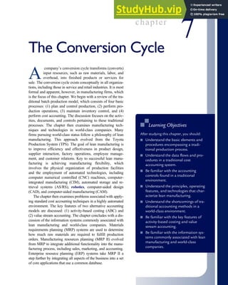 chapter
7
The Conversion Cycle
A
company’s conversion cycle transforms (converts)
input resources, such as raw materials, labor, and
overhead, into finished products or services for
sale. The conversion cycle exists conceptually in all organiza-
tions, including those in service and retail industries. It is most
formal and apparent, however, in manufacturing firms, which
is the focus of this chapter. We begin with a review of the tra-
ditional batch production model, which consists of four basic
processes: (1) plan and control production, (2) perform pro-
duction operations, (3) maintain inventory control, and (4)
perform cost accounting. The discussion focuses on the activ-
ities, documents, and controls pertaining to these traditional
processes. The chapter then examines manufacturing tech-
niques and technologies in world-class companies. Many
firms pursuing world-class status follow a philosophy of lean
manufacturing. This approach evolved from the Toyota
Production System (TPS). The goal of lean manufacturing is
to improve efficiency and effectiveness in product design,
supplier interaction, factory operations, employee manage-
ment, and customer relations. Key to successful lean manu-
facturing is achieving manufacturing flexibility, which
involves the physical organization of production facilities
and the employment of automated technologies, including
computer numerical controlled (CNC) machines, computer-
integrated manufacturing (CIM), automated storage and re-
trieval systems (AS/RS), robotics, computer-aided design
(CAD), and computer-aided manufacturing (CAM).
The chapter then examines problems associated with apply-
ing standard cost accounting techniques in a highly automated
environment. The key features of two alternative accounting
models are discussed: (1) activity-based costing (ABC) and
(2) value stream accounting. The chapter concludes with a dis-
cussion of the information systems commonly associated with
lean manufacturing and world-class companies. Materials
requirements planning (MRP) systems are used to determine
how much raw materials are required to fulfill production
orders. Manufacturing resources planning (MRP II) evolved
from MRP to integrate additional functionality into the manu-
facturing process, including sales, marketing, and accounting.
Enterprise resource planning (ERP) systems take MRP II a
step further by integrating all aspects of the business into a set
of core applications that use a common database.
■
■ Learning Objectives
After studying this chapter, you should:
■ Understand the basic elements and
procedures encompassing a tradi-
tional production process.
■ Understand the data flows and pro-
cedures in a traditional cost
accounting system.
■ Be familiar with the accounting
controls found in a traditional
environment.
■ Understand the principles, operating
features, and technologies that char-
acterize lean manufacturing.
■ Understand the shortcomings of tra-
ditional accounting methods in a
world-class environment.
■ Be familiar with the key features of
activity-based costing and value
stream accounting.
■ Be familiar with the information sys-
tems commonly associated with lean
manufacturing and world-class
companies.
 