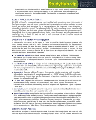 each batch run, the number of items in the batch tends to be large. This is the most common method
of production and is used to manufacture products such as automobiles, household appliances,
canned goods, automotive tires, and textbooks. The discussion in this chapter is based on a batch
processing environment.
BATCH PROCESSING SYSTEM
The DFD in Figure 7-2 provides a conceptual overview of the batch processing system, which consists of
four basic processes: plan and control production, perform production operations, maintain inventory
control, and perform cost accounting. As in previous chapters, the conceptual system discussion is
intended to be technology-neutral. The tasks described in this section may be performed manually or by
computer. The figure also depicts the primary information flows (documents) that integrate these activ-
ities and link them to other cycles and systems. Again, system documents are technology-neutral and
may be hard copy or digital. We begin our study of batch processing with a review of the purpose and
content of these documents.
Documents in the Batch Processing System
A manufacturing process such as that shown in Figure 7-2 could be triggered by either individual sales
orders from the revenue cycle or by a sales forecast the marketing system provides. For discussion pur-
poses, we will assume the latter. The sales forecast shows the expected demand for a firm’s FG for a
given period. For some firms, marketing may produce a forecast of annual demand by product. For firms
with seasonal swings in sales, the forecast will be for a shorter period (quarterly or monthly) that can be
revised in accordance with economic conditions.
 The production schedule is the formal plan and authorization to begin production. This document
describes the specific products to be made, the quantities to be produced in each batch, and the manu-
facturing timetable for starting and completing production. Figure 7-3 contains an example of a pro-
duction schedule.
 The bill of materials (BOM), an example of which is illustrated in Figure 7-4, specifies the types and
quantities of the raw material (RM) and subassemblies used in producing a single unit of finished prod-
uct. The RM requirements for an entire batch are determined by multiplying the BOM by the number
of items in the batch.
 A route sheet, illustrated in Figure 7-5, shows the production path that a particular batch of product
follows during manufacturing. It is similar conceptually to a BOM. Whereas the BOM specifies mate-
rial requirements, the route sheet specifies the sequence of operations (machining or assembly) and the
standard time allocated to each task.
 The work order (or production order) draws from BOMs and route sheets to specify the materials and
production (machining, assembly, and so on) for each batch. These, together with move tickets
(described next), initiate the manufacturing process in the production departments. Figure 7-6 presents
a work order.
 A move ticket, shown in Figure 7-7, records work done in each work center and authorizes the move-
ment of the job or batch from one work center to the next.
 A materials requisition authorizes the storekeeper to release materials (and subassemblies) to individu-
als or work centers in the production process. This document usually specifies only standard quantities.
Materials needed in excess of standard amounts require separate requisitions that may be identified ex-
plicitly as excess materials requisitions. This allows for closer control over the production process by
highlighting excess material usage. In some cases, less than the standard amount of material is used in
production. When this happens, the work centers return the unused materials to the storeroom accompa-
nied by a materials return ticket. Figure 7-8 presents a format that could serve all three purposes.
Batch Production Activities
The flowchart in Figure 7-9 provides a physical view of the batch processing system. The flowchart illus-
trates the organization functions involved, the tasks performed in each function, and the documents that
C H A P T E R 7 The Conversion Cycle 307
 