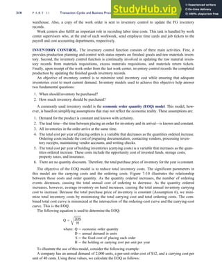 warehouse. Also, a copy of the work order is sent to inventory control to update the FG inventory
records.
Work centers also fulfill an important role in recording labor time costs. This task is handled by work
center supervisors who, at the end of each workweek, send employee time cards and job tickets to the
payroll and cost accounting departments, respectively.
INVENTORY CONTROL. The inventory control function consists of three main activities. First, it
provides production planning and control with status reports on finished goods and raw materials inven-
tory. Second, the inventory control function is continually involved in updating the raw material inven-
tory records from materials requisitions, excess materials requisitions, and materials return tickets.
Finally, upon receipt of the work order from the last work center, inventory control records the completed
production by updating the finished goods inventory records.
An objective of inventory control is to minimize total inventory cost while ensuring that adequate
inventories exist to meet current demand. Inventory models used to achieve this objective help answer
two fundamental questions:
1. When should inventory be purchased?
2. How much inventory should be purchased?
A commonly used inventory model is the economic order quantity (EOQ) model. This model, how-
ever, is based on simplifying assumptions that may not reflect the economic reality. These assumptions are:
1. Demand for the product is constant and known with certainty.
2. The lead time—the time between placing an order for inventory and its arrival—is known and constant.
3. All inventories in the order arrive at the same time.
4. The total cost per year of placing orders is a variable that decreases as the quantities ordered increase.
Ordering costs include the cost of preparing documentation, contacting vendors, processing inven-
tory receipts, maintaining vendor accounts, and writing checks.
5. The total cost per year of holding inventories (carrying costs) is a variable that increases as the quan-
tities ordered increase. These costs include the opportunity cost of invested funds, storage costs,
property taxes, and insurance.
6. There are no quantity discounts. Therefore, the total purchase price of inventory for the year is constant.
The objective of the EOQ model is to reduce total inventory costs. The significant parameters in
this model are the carrying costs and the ordering costs. Figure 7-10 illustrates the relationship
between these costs and order quantity. As the quantity ordered increases, the number of ordering
events decreases, causing the total annual cost of ordering to decrease. As the quantity ordered
increases, however, average inventory on hand increases, causing the total annual inventory carrying
cost to increase. Because the total purchase price of inventory is constant (Assumption 6), we mini-
mize total inventory costs by minimizing the total carrying cost and total ordering costs. The com-
bined total cost curve is minimized at the intersection of the ordering-cost curve and the carrying-cost
curve. This is the EOQ.
The following equation is used to determine the EOQ:
Q ¼
ffiffiffiffiffiffiffiffiffi
2DS
H
r
where: Q ¼ economic order quantity
D ¼ annual demand in units
S ¼ the fixed cost of placing each order
H ¼ the holding or carrying cost per unit per year
To illustrate the use of this model, consider the following example:
A company has an annual demand of 2,000 units, a per-unit order cost of $12, and a carrying cost per
unit of 40 cents. Using these values, we calculate the EOQ as follows:
314 P A R T I I Transaction Cycles and Business Processes
 