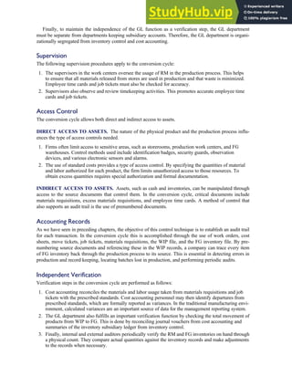Finally, to maintain the independence of the GL function as a verification step, the GL department
must be separate from departments keeping subsidiary accounts. Therefore, the GL department is organi-
zationally segregated from inventory control and cost accounting.
Supervision
The following supervision procedures apply to the conversion cycle:
1. The supervisors in the work centers oversee the usage of RM in the production process. This helps
to ensure that all materials released from stores are used in production and that waste is minimized.
Employee time cards and job tickets must also be checked for accuracy.
2. Supervisors also observe and review timekeeping activities. This promotes accurate employee time
cards and job tickets.
Access Control
The conversion cycle allows both direct and indirect access to assets.
DIRECT ACCESS TO ASSETS. The nature of the physical product and the production process influ-
ences the type of access controls needed.
1. Firms often limit access to sensitive areas, such as storerooms, production work centers, and FG
warehouses. Control methods used include identification badges, security guards, observation
devices, and various electronic sensors and alarms.
2. The use of standard costs provides a type of access control. By specifying the quantities of material
and labor authorized for each product, the firm limits unauthorized access to those resources. To
obtain excess quantities requires special authorization and formal documentation.
INDIRECT ACCESS TO ASSETS. Assets, such as cash and inventories, can be manipulated through
access to the source documents that control them. In the conversion cycle, critical documents include
materials requisitions, excess materials requisitions, and employee time cards. A method of control that
also supports an audit trail is the use of prenumbered documents.
Accounting Records
As we have seen in preceding chapters, the objective of this control technique is to establish an audit trail
for each transaction. In the conversion cycle this is accomplished through the use of work orders, cost
sheets, move tickets, job tickets, materials requisitions, the WIP file, and the FG inventory file. By pre-
numbering source documents and referencing these in the WIP records, a company can trace every item
of FG inventory back through the production process to its source. This is essential in detecting errors in
production and record keeping, locating batches lost in production, and performing periodic audits.
Independent Verification
Verification steps in the conversion cycle are performed as follows:
1. Cost accounting reconciles the materials and labor usage taken from materials requisitions and job
tickets with the prescribed standards. Cost accounting personnel may then identify departures from
prescribed standards, which are formally reported as variances. In the traditional manufacturing envi-
ronment, calculated variances are an important source of data for the management reporting system.
2. The GL department also fulfills an important verification function by checking the total movement of
products from WIP to FG. This is done by reconciling journal vouchers from cost accounting and
summaries of the inventory subsidiary ledger from inventory control.
3. Finally, internal and external auditors periodically verify the RM and FG inventories on hand through
a physical count. They compare actual quantities against the inventory records and make adjustments
to the records when necessary.
C H A P T E R 7 The Conversion Cycle 319
 