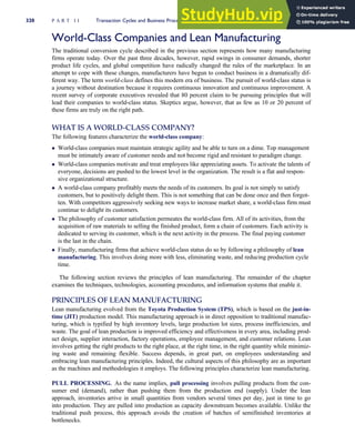 World-Class Companies and Lean Manufacturing
The traditional conversion cycle described in the previous section represents how many manufacturing
firms operate today. Over the past three decades, however, rapid swings in consumer demands, shorter
product life cycles, and global competition have radically changed the rules of the marketplace. In an
attempt to cope with these changes, manufacturers have begun to conduct business in a dramatically dif-
ferent way. The term world-class defines this modern era of business. The pursuit of world-class status is
a journey without destination because it requires continuous innovation and continuous improvement. A
recent survey of corporate executives revealed that 80 percent claim to be pursuing principles that will
lead their companies to world-class status. Skeptics argue, however, that as few as 10 or 20 percent of
these firms are truly on the right path.
WHAT IS A WORLD-CLASS COMPANY?
The following features characterize the world-class company:
 World-class companies must maintain strategic agility and be able to turn on a dime. Top management
must be intimately aware of customer needs and not become rigid and resistant to paradigm change.
 World-class companies motivate and treat employees like appreciating assets. To activate the talents of
everyone, decisions are pushed to the lowest level in the organization. The result is a flat and respon-
sive organizational structure.
 A world-class company profitably meets the needs of its customers. Its goal is not simply to satisfy
customers, but to positively delight them. This is not something that can be done once and then forgot-
ten. With competitors aggressively seeking new ways to increase market share, a world-class firm must
continue to delight its customers.
 The philosophy of customer satisfaction permeates the world-class firm. All of its activities, from the
acquisition of raw materials to selling the finished product, form a chain of customers. Each activity is
dedicated to serving its customer, which is the next activity in the process. The final paying customer
is the last in the chain.
 Finally, manufacturing firms that achieve world-class status do so by following a philosophy of lean
manufacturing. This involves doing more with less, eliminating waste, and reducing production cycle
time.
The following section reviews the principles of lean manufacturing. The remainder of the chapter
examines the techniques, technologies, accounting procedures, and information systems that enable it.
PRINCIPLES OF LEAN MANUFACTURING
Lean manufacturing evolved from the Toyota Production System (TPS), which is based on the just-in-
time (JIT) production model. This manufacturing approach is in direct opposition to traditional manufac-
turing, which is typified by high inventory levels, large production lot sizes, process inefficiencies, and
waste. The goal of lean production is improved efficiency and effectiveness in every area, including prod-
uct design, supplier interaction, factory operations, employee management, and customer relations. Lean
involves getting the right products to the right place, at the right time, in the right quantity while minimiz-
ing waste and remaining flexible. Success depends, in great part, on employees understanding and
embracing lean manufacturing principles. Indeed, the cultural aspects of this philosophy are as important
as the machines and methodologies it employs. The following principles characterize lean manufacturing.
PULL PROCESSING. As the name implies, pull processing involves pulling products from the con-
sumer end (demand), rather than pushing them from the production end (supply). Under the lean
approach, inventories arrive in small quantities from vendors several times per day, just in time to go
into production. They are pulled into production as capacity downstream becomes available. Unlike the
traditional push process, this approach avoids the creation of batches of semifinished inventories at
bottlenecks.
320 P A R T I I Transaction Cycles and Business Processes
 