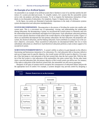 An Example of an Artificial System
An automobile is an example of an artificial system that is familiar to most of us and that satisfies the def-
inition of a system provided previously. To simplify matters, let’s assume that the automobile system
serves only one purpose: providing conveyance. To do so requires the harmonious interaction of hun-
dreds or even thousands of subsystems. For simplicity, Figure 1-2 depicts only a few of these.
In the figure, two points are illustrated of particular importance to the study of information systems:
system decomposition and subsystem interdependency.
SYSTEM DECOMPOSITION. Decomposition is the process of dividing the system into smaller sub-
system parts. This is a convenient way of representing, viewing, and understanding the relationships
among subsystems. By decomposing a system, we can present the overall system as a hierarchy and view
the relationships between subordinate and higher-level subsystems. Each subordinate subsystem performs
one or more specific functions to help achieve the overall objective of the higher-level system. Figure 1-2
shows an automobile decomposed into four primary subsystems: the fuel subsystem, the propulsion sub-
system, the electrical subsystem, and the braking subsystem. Each contributes in a unique way to the sys-
tem’s objective, conveyance. These second-level subsystems are decomposed further into two or more
subordinate subsystems at a third level. Each third-level subsystem performs a task in direct support of its
second-level system.
SUBSYSTEM INTERDEPENDENCY. A system’s ability to achieve its goal depends on the effective
functioning and harmonious interaction of its subsystems. If a vital subsystem fails or becomes defective
and can no longer meet its specific objective, the overall system will fail to meet its objective. For exam-
ple, if the fuel pump (a vital subsystem of the fuel system) fails, then the fuel system fails. With the fail-
ure of the fuel system (a vital subsystem of the automobile), the entire system fails. On the other hand,
when a nonvital subsystem fails, the primary objective of the overall system can still be met. For instance,
if the radio (a subsystem of the electrical system) fails, the automobile can still convey passengers.
Designers of all types of systems need to recognize the consequences of subsystem failure and provide
the appropriate level of control. For example, a systems designer may provide control by designing a
F I G U R E
1-2 PRIMARY SUBSYSTEM OF AN AUTOMOBILE
Propulsion
System
Electrical
System
Brake
System
Fuel
System
Fuel Tank
Fuel Pump
Fuel Injector
Engine
Trans-
mission
Rear
Axle
Wheels
Lights
Ignition
Radio
Battery
Brake
Lines
Disk
Brake
Pedal
Automobile
Master
Cylinder
6 P A R T I Overview of Accounting Information Systems
 