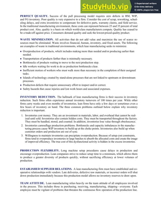 PERFECT QUALITY. Success of the pull processing model requires zero defects in RM, WIP,
and FG inventory. Poor quality is very expensive to a firm. Consider the cost of scrap, reworking, sched-
uling delays, and extra inventories to compensate for defective parts, warranty claims, and field service.
In the traditional manufacturing environment, these costs can represent between 25 and 35 percent of total
product cost. Also, quality is a basis on which world-class manufacturers compete. Quality has ceased to
be a trade-off against price. Consumers demand quality and seek the lowest-priced quality product.
WASTE MINIMIZATION. All activities that do not add value and maximize the use of scarce re-
sources must be eliminated. Waste involves financial, human, inventory, and fixed assets. The following
are examples of waste in traditional environments, which lean manufacturing seeks to minimize.
 Overproduction of products, which includes making more than needed and/or producing earlier than
needed.
 Transportation of products farther than is minimally necessary.
 Bottlenecks of products waiting to move to the next production step.
 Idle workers waiting for work to do as production bottlenecks clear.
 Inefficient motion of workers who must walk more than necessary in the completion of their assigned
tasks.
 Islands of technology created by stand-alone processes that are not linked to upstream or downstream
processes.
 Production defects that require unnecessary effort to inspect and/or correct.
 Safety hazards that cause injuries and lost work hours and associated expenses.
INVENTORY REDUCTION. The hallmark of lean manufacturing firms is their success in inventory
reduction. Such firms often experience annual inventory turnovers of 100 times per year. While other
firms carry weeks and even months of inventories, lean firms have only a few days or sometimes even a
few hours of inventory on hand. The three common problems outlined below explain why inventory
reduction is important.
1. Inventories cost money. They are an investment in materials, labor, and overhead that cannot be real-
ized until sold. Inventories also contain hidden costs. They must be transported throughout the factory.
They must be handled, stored, and counted. In addition, inventories lose value through obsolescence.
2. Inventories camouflage production problems. Bottlenecks and capacity imbalances in the manufac-
turing process cause WIP inventory to build up at the choke points. Inventories also build up when
customer orders and production are out of sync.
3. Willingness to maintain inventories can precipitate overproduction. Because of setup cost constraints,
firms tend to overproduce inventories in large batches to absorb the allocated costs and create the image
of improved efficiency. The true cost of this dysfunctional activity is hidden in the excess inventories.
PRODUCTION FLEXIBILITY. Long machine setup procedures cause delays in production and
encourage overproduction. Lean companies strive to reduce setup time to a minimum, which allows them
to produce a greater diversity of products quickly, without sacrificing efficiency at lower volumes of
production.
ESTABLISHED SUPPLIER RELATIONS. A lean manufacturing firm must have established and co-
operative relationships with vendors. Late deliveries, defective raw materials, or incorrect orders will shut
down production immediately because this production model allows no inventory reserves to draw upon.
TEAM ATTITUDE. Lean manufacturing relies heavily on the team attitude of all employees involved
in the process. This includes those in purchasing, receiving, manufacturing, shipping—everyone. Each
employee must be vigilant of problems that threaten the continuous flow operation of the production line.
C H A P T E R 7 The Conversion Cycle 321
 