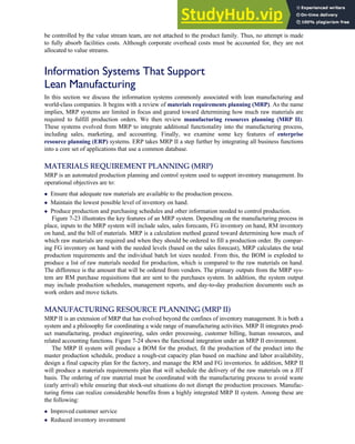 be controlled by the value stream team, are not attached to the product family. Thus, no attempt is made
to fully absorb facilities costs. Although corporate overhead costs must be accounted for, they are not
allocated to value streams.
Information Systems That Support
Lean Manufacturing
In this section we discuss the information systems commonly associated with lean manufacturing and
world-class companies. It begins with a review of materials requirements planning (MRP). As the name
implies, MRP systems are limited in focus and geared toward determining how much raw materials are
required to fulfill production orders. We then review manufacturing resources planning (MRP II).
These systems evolved from MRP to integrate additional functionality into the manufacturing process,
including sales, marketing, and accounting. Finally, we examine some key features of enterprise
resource planning (ERP) systems. ERP takes MRP II a step further by integrating all business functions
into a core set of applications that use a common database.
MATERIALS REQUIREMENT PLANNING (MRP)
MRP is an automated production planning and control system used to support inventory management. Its
operational objectives are to:
 Ensure that adequate raw materials are available to the production process.
 Maintain the lowest possible level of inventory on hand.
 Produce production and purchasing schedules and other information needed to control production.
Figure 7-23 illustrates the key features of an MRP system. Depending on the manufacturing process in
place, inputs to the MRP system will include sales, sales forecasts, FG inventory on hand, RM inventory
on hand, and the bill of materials. MRP is a calculation method geared toward determining how much of
which raw materials are required and when they should be ordered to fill a production order. By compar-
ing FG inventory on hand with the needed levels (based on the sales forecast), MRP calculates the total
production requirements and the individual batch lot sizes needed. From this, the BOM is exploded to
produce a list of raw materials needed for production, which is compared to the raw materials on hand.
The difference is the amount that will be ordered from vendors. The primary outputs from the MRP sys-
tem are RM purchase requisitions that are sent to the purchases system. In addition, the system output
may include production schedules, management reports, and day-to-day production documents such as
work orders and move tickets.
MANUFACTURING RESOURCE PLANNING (MRP II)
MRP II is an extension of MRP that has evolved beyond the confines of inventory management. It is both a
system and a philosophy for coordinating a wide range of manufacturing activities. MRP II integrates prod-
uct manufacturing, product engineering, sales order processing, customer billing, human resources, and
related accounting functions. Figure 7-24 shows the functional integration under an MRP II environment.
The MRP II system will produce a BOM for the product, fit the production of the product into the
master production schedule, produce a rough-cut capacity plan based on machine and labor availability,
design a final capacity plan for the factory, and manage the RM and FG inventories. In addition, MRP II
will produce a materials requirements plan that will schedule the delivery of the raw materials on a JIT
basis. The ordering of raw material must be coordinated with the manufacturing process to avoid waste
(early arrival) while ensuring that stock-out situations do not disrupt the production processes. Manufac-
turing firms can realize considerable benefits from a highly integrated MRP II system. Among these are
the following:
 Improved customer service
 Reduced inventory investment
C H A P T E R 7 The Conversion Cycle 331
 