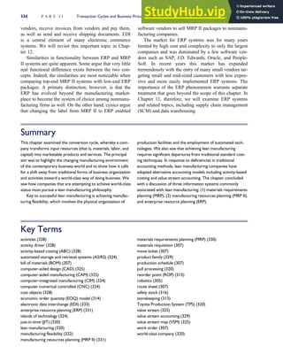 vendors, receive invoices from vendors and pay them,
as well as send and receive shipping documents. EDI
is a central element of many electronic commerce
systems. We will revisit this important topic in Chap-
ter 12.
Similarities in functionality between ERP and MRP
II systems are quite apparent. Some argue that very little
real functional difference exists between the two con-
cepts. Indeed, the similarities are most noticeable when
comparing top-end MRP II systems with low-end ERP
packages. A primary distinction, however, is that the
ERP has evolved beyond the manufacturing market-
place to become the system of choice among nonmanu-
facturing firms as well. On the other hand, cynics argue
that changing the label from MRP II to ERP enabled
software vendors to sell MRP II packages to nonmanu-
facturing companies.
The market for ERP systems was for many years
limited by high cost and complexity to only the largest
companies and was dominated by a few software ven-
dors such as SAP, J.D. Edwards, Oracle, and People-
Soft. In recent years this market has expanded
tremendously with the entry of many small vendors tar-
geting small and mid-sized customers with less expen-
sive and more easily implemented ERP systems. The
importance of the ERP phenomenon warrants separate
treatment that goes beyond the scope of this chapter. In
Chapter 11, therefore, we will examine ERP systems
and related topics, including supply chain management
(SCM) and data warehousing.
Summary
This chapter examined the conversion cycle, whereby a com-
pany transforms input resources (that is, materials, labor, and
capital) into marketable products and services. The principal
aim was to highlight the changing manufacturing environment
of the contemporary business world and to show how it calls
for a shift away from traditional forms of business organization
and activities toward a world-class way of doing business. We
saw how companies that are attempting to achieve world-class
status must pursue a lean manufacturing philosophy.
Key to successful lean manufacturing is achieving manufac-
turing flexibility, which involves the physical organization of
production facilities and the employment of automated tech-
nologies. We also saw that achieving lean manufacturing
requires significant departures from traditional standard cost-
ing techniques. In response to deficiencies in traditional
accounting methods, lean manufacturing companies have
adopted alternative accounting models including activity-based
costing and value stream accounting. The chapter concluded
with a discussion of three information systems commonly
associated with lean manufacturing: (1) materials requirements
planning (MRP), (2) manufacturing resources planning (MRP II),
and enterprise resource planning (ERP).
Key Terms
activities (328)
activity driver (328)
activity-based costing (ABC) (328)
automated storage and retrieval systems (AS/RS) (324)
bill of materials (BOM) (307)
computer-aided design (CAD) (325)
computer-aided manufacturing (CAM) (325)
computer-integrated manufacturing (CIM) (324)
computer numerical controlled (CNC) (324)
cost objects (328)
economic order quantity (EOQ) model (314)
electronic data interchange (EDI) (333)
enterprise resource planning (ERP) (331)
islands of technology (324)
just-in-time (JIT) (320)
lean manufacturing (320)
manufacturing flexibility (322)
manufacturing resources planning (MRP II) (331)
materials requirements planning (MRP) (330)
materials requisition (307)
move ticket (307)
product family (329)
production schedule (307)
pull processing (320)
reorder point (ROP) (315)
robotics (305)
route sheet (307)
safety stock (316)
storekeeping (313)
Toyota Production System (TPS) (320)
value stream (325)
value stream accounting (329)
value stream map (VSM) (325)
work order (307)
world-class company (320)
334 P A R T I I Transaction Cycles and Business Processes
 