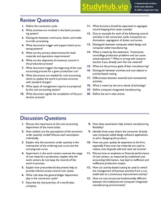 Review Questions
1. Define the conversion cycle.
2. What activities are involved in the batch process-
ing system?
3. Distinguish between continuous, batch, and made-
to-order processing.
4. What documents trigger and support batch proc-
essing systems?
5. What are the primary determinants for both
materials and operations requirements?
6. What are the objectives of inventory control in
the production process?
7. What document triggers the beginning of the cost
accounting process for a given production run?
8. What documents are needed for cost accounting
clerks to update the work-in-process accounts
with standard charges?
9. What types of management reports are prepared
by the cost accounting system?
10. What document signals the completion of the pro-
duction process?
11. What functions should be separated to segregate
record keeping from asset custody?
12. Give an example for each of the following control
activities in the conversion cycle: transaction au-
thorization, segregation of duties, and access.
13. Distinguish between computer-aided design and
computer-aided manufacturing.
14. What is meant by the statement, ‘‘Inventories
camouflage production problems and can cause
overproduction’’? What is wrong with overpro-
duction if you already own the raw material?
15. What are the primary goals of lean manufacturing?
16. Distinguish between activities and cost objects in
activity-based costing.
17. Differentiate between essential and nonessential
activities.
18. What is meant by the term islands of technology?
19. Define computer-integrated manufacturing.
20. Define the term value stream.
Discussion Questions
1. Discuss the importance to the cost accounting
department of the move ticket.
2. How realistic are the assumptions of the economic
order quantity model? Discuss each assumption
individually.
3. Explain why the economic order quantity is the
intersection of the ordering-cost curve and the
carrying-cost curve.
4. Supervisors in the work centers oversee the usage
of raw material in production; explain why the
work centers do not keep the records of the
work-in-process.
5. Explain how prenumbered documents help to
provide indirect access control over assets.
6. What role does the general ledger department
play in the conversion cycle?
7. Describe the characteristic of a world-class
company.
8. How does automation help achieve manufacturing
flexibility?
9. Identify three areas where the consumer directly
uses computer-aided design software applications
to aid in designing the product.
10. How can poor quality be expensive to the firm,
especially if low-cost raw materials are used to
reduce cost of goods sold and raise net income?
11. Discuss how an emphasis on financial performance
of cost centers, as measured by traditional cost
accounting information, may lead to inefficient and
ineffective production output.
12. How can activity-based costing be used to switch
the management of business activities from a cus-
todial task to a continuous improvement activity?
13. How are cost structures fundamentally different
between the traditional and computer-integrated
manufacturing environments?
C H A P T E R 7 The Conversion Cycle 335
 