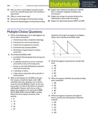 14. How can a firm control against excessive quanti-
ties of raw materials being used in the manufactur-
ing process?
15. What is a value stream map?
16. Discuss the advantages of activity-based costing.
17. Discuss the disadvantages of activity-based costing.
18. Explain why traditional cost allocation methods
fail in a computer-integrated manufacturing
environment.
19. Explain the concept of a product family and its
relationship to value stream accounting.
20. Explain the relationship between MRP II and ERP.
Multiple-Choice Questions
1. Which of the following is not an advantageous rea-
son to reduce inventories?
a. Inventories provide a competitive advantage.
b. Inventories can invite overproduction.
c. Inventories are expensive to maintain.
d. Inventories may conceal problems.
e. All of these are good reasons to reduce
inventories.
2. The fundamental EOQ model
a. provides for fluctuating lead times during reor-
der cycles.
b. is relatively insensitive to errors in demand,
procurement costs, and carrying costs.
c. focuses on the trade-off between production
costs and carrying costs.
d. is stochastic in nature.
e. is best used in conjunction with a periodic in-
ventory system.
3. Refer to the equation for the EOQ in the text.
Car Country, a local Ford dealer, sells 1,280
small SUVs each year. Keeping a car on the lot
costs Car Country $200 per month, so the com-
pany prefers to order as few SUVs as is economi-
cally feasible. However, each time an order is
placed, the company incurs total costs of $300.
Of this $300, $240 is fixed and $60 is variable.
Determine the company’s economic order
quantity.
a. 8
b. 16
c. 18
d. 56
e. 62
Questions 4 through 6 are based on the diagram
below, which represents the EOQ model.
F
D
A
E
B
C
4. Which line segment represents the reorder lead
time?
a. AB
b. AE
c. AF
d. BC
e. AC
5. Which line segment identifies the quantity of safety
stock maintained?
a. AB
b. AE
c. AC
d. BC
e. EF
6. Which line segment represents the length of
time to consume the total quantity of materials
ordered?
a. DE
b. BC
c. AC
d. AE
e. AD
336 P A R T I I Transaction Cycles and Business Processes
 