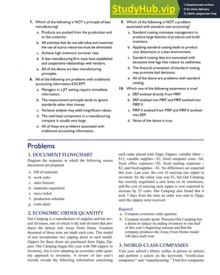 7. Which of the following is NOT a principle of lean
manufacturing?
a. Products are pushed from the production end
to the customer.
b. All activities that do not add value and maximize
the use of scarce resources must be eliminated.
c. Achieve high inventory turnover rate.
d. A lean manufacturing firm must have established
and cooperative relationships with vendors.
e. All of the above are lean manufacturing
principles.
8. All of the following are problems with traditional
accounting information EXCEPT:
a. Managers in a JIT setting require immediate
information.
b. The measurement principle tends to ignore
standards other than money.
c. Variance analysis may yield insignificant values.
d. The overhead component in a manufacturing
company is usually very large.
e. All of these are problems associated with
traditional accounting information.
9. Which of the following is NOT a problem
associated with standard cost accounting?
a. Standard costing motivates management to
produce large batches of products and build
inventory.
b. Applying standard costing leads to product
cost distortions in a lean environment.
c. Standard costing data are associated with
excessive time lags that reduce its usefulness.
d. The financial orientation of standard costing
may promote bad decisions.
e. All of the above are problems with standard
costing.
10. Which one of the following statements is true?
a. ERP evolved directly from MRP.
b. ERP evolved into MRP and MRP evolved into
MRP II.
c. MRP II evolved from MRP and MRP II evolved
into ERP.
d. None of the above is true.
Problems
1. DOCUMENT FLOWCHART
Diagram the sequence in which the following source
documents are prepared.
a. bill of materials
b. work order
c. sales forecast
d. materials requisition
e. move ticket
f. production schedule
g. route sheet
2. ECONOMIC ORDER QUANTITY
Out Camping is a manufacturer of supplies and has sev-
eral divisions, one of which is the tent division that pro-
duces the deluxe tent Away From Home. Fourteen
thousand of these tents are made each year. This model
of tent incorporates two zipping doors in each model.
Zippers for these doors are purchased from Zippy Zip-
pers. Out Camping began this year with 500 zippers in
inventory, but is now adopting an economic order quan-
tity approach to inventory. A review of last year’s
records reveals the following information concerning
each order placed with Zippy Zippers: variable labor—
$12; variable supplies—$1; fixed computer costs—$4;
fixed office expenses—$2; fixed mailing expenses—
$2; and fixed supplies—$1. No differences are expected
this year. Last year, the cost of carrying one zipper in
inventory for the entire year was $1, but Out Camping
has recently negotiated a new lease on its warehouse,
and the cost of carrying each zipper is now expected to
increase by 25 cents. Out Camping also found that it
took 7 days from the time an order was sent to Zippy
until the zippers were received.
Required
a. Compute economic order quantity.
b. Compute reorder point. Presume Out Camping has
a desire to reduce its ending inventory to one-half
of this year’s beginning amount and that the
company produces the Away From Home model
140 days each year.
3. WORLD-CLASS COMPANIES
Visit your school’s library (either in person or online)
and perform a search on the keywords ‘‘world-class
companies’’ and ‘‘manufacturing.’’ Find five companies
C H A P T E R 7 The Conversion Cycle 337
 
