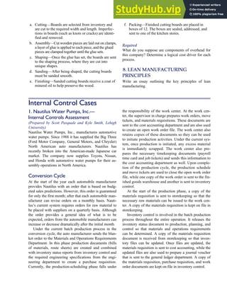 a. Cutting—Boards are selected from inventory and
are cut to the required width and length. Imperfec-
tions in boards (such as knots or cracks) are identi-
fied and removed.
b. Assembly—Cut wooden pieces are laid out on clamps,
a layer of glue is applied to each piece, and the glued
pieces are clamped together until the glue sets.
c. Shaping—Once the glue has set, the boards are sent
to the shaping process, where they are cut into
unique shapes.
d. Sanding—After being shaped, the cutting boards
must be sanded smooth.
e. Finishing—Sanded cutting boards receive a coat of
mineral oil to help preserve the wood.
f. Packing—Finished cutting boards are placed in
boxes of 12. The boxes are sealed, addressed, and
sent to one of the kitchen stores.
Required
What do you suppose are components of overhead for
this company? Determine a logical cost driver for each
process.
8. LEAN MANUFACTURING
PRINCIPLES
Write an essay outlining the key principles of lean
manufacturing.
Internal Control Cases
1. Nautilus Water Pumps, Inc.—
Internal Controls Assessment
(Prepared by Scott Pasquale and Kyle Smith, Lehigh
University)
Nautilus Water Pumps, Inc., manufactures automotive
water pumps. Since 1988 it has supplied the Big Three
(Ford Motor Company, General Motors, and Chrysler)
North American auto manufacturers. Nautilus has
recently broken into the American-made Japanese car
market. The company now supplies Toyota, Nissan,
and Honda with automotive water pumps for their as-
sembly operations in North America.
Conversion Cycle
At the start of the year each automobile manufacturer
provides Nautilus with an order that is based on budg-
eted sales predictions. However, this order is guaranteed
for only the first month; after that each automobile man-
ufacturer can revise orders on a monthly basis. Nauti-
lus’s current system requires orders for raw material to
be placed with suppliers on a quarterly basis. Although
the order provides a general idea of what is to be
expected, orders from the automobile manufacturers can
increase or decrease dramatically after the initial month.
Under the current batch production process in the
conversion cycle, the auto manufacturer sends the blan-
ket order to the Materials and Operations Requirements
Department. In this phase production documents (bills
of materials, route sheets) are created and combined
with inventory status reports from inventory control and
the required engineering specifications from the engi-
neering department to create a purchase requisition.
Currently, the production-scheduling phase falls under
the responsibility of the work center. At the work cen-
ter, the supervisor in charge prepares work orders, move
tickets, and materials requisitions. These documents are
sent to the cost accounting department and are also used
to create an open work order file. The work center also
retains copies of these documents so they can be used
to initiate production activities. Under the current sys-
tem, once production is initiated, any excess material
is immediately scrapped. The work center also pre-
pares the necessary timekeeping documents (payroll
time card and job tickets) and sends this information to
the cost accounting department as well. Upon comple-
tion of the production cycle, the production schedule
and move tickets are used to close the open work order
file, while one copy of the work order is sent to the fin-
ished goods warehouse and another is sent to inventory
control.
At the start of the production phase, a copy of the
materials requisition is sent to storekeeping so that the
necessary raw materials can be issued to the work cen-
ter. A copy of the materials requisition is kept on file in
storekeeping.
Inventory control is involved in the batch production
process throughout the entire operation. It releases the
inventory status document to production, planning, and
control so that materials and operations requirements
can be determined. A copy of the materials requisition
document is received from storekeeping so that inven-
tory files can be updated. Once files are updated, the
materials requisition is sent to cost accounting, while the
updated files are also used to prepare a journal voucher
that is sent to the general ledger department. A copy of
the materials requisition, purchase requisition, and work
order documents are kept on file in inventory control.
C H A P T E R 7 The Conversion Cycle 339
 