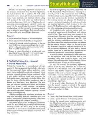 Once the cost accounting department has received all
the necessary information from the other departments,
the work-in-process file is updated. All work center
documents (move tickets, job tickets, materials requisi-
tions, excess materials, and materials returns), along
with a copy of the work order, are filed in the cost
accounting department. At the end of the phase, the cost
accounting department prepares a journal voucher and
sends it to the general ledger department. This journal
voucher, along with the one sent by inventory control, is
used to update the general ledger. Both journal vouchers
are kept on file in the general ledger department.
Required
a. Create a data flow diagram of the current system.
b. Create a system flowchart of the existing system.
c. Analyze the internal control weaknesses in the sys-
tem. Model your response according to the six cate-
gories of physical control activities specified in the
SAS 78/COSO control model.
d. Prepare a system flowchart of a redesigned com-
puter-based system that resolves the control weak-
nesses you identified. Explain your solution.
2. SAGA Fly Fishing, Inc.—Internal
Controls Assessment
SAGA Fly Fishing, Inc., is a manufacturer of high-
quality fly-fishing equipment that includes rods, reels,
fly lines, nets, drift boats, waders, and other equip-
ment. It also produces low-end and moderately priced
spinning rods and saltwater fishing equipment, which
it sells under a different brand name to protect the
high-quality image associated with its fly-fishing divi-
sion. Its home office/fly-fishing production plant is
located near Manchester, New Hampshire. The spin-
ning and saltwater manufacturing plants are in upstate
New York. In total, SAGA employs 1,500 workers.
SAGA distributes its products worldwide through
three distribution centers. Sales are currently $200 mil-
lion per year and growing.
Although equipped with up-to-date production and
shop floor machinery, SAGA’s Manchester plant’s in-
ventory management, production planning, and control
procedures employ little computer technology.
The process begins in the storekeeping department,
where Mr. Holt controls the inventory and maintains the
inventory records. He checks daily on the inventory
control files to assess the raw material inventory needs
and sends an inventory status report to production plan-
ning and control.
The production planning and control department is led
by Mr. Brackenbury. Once the inventory status report is
received, as well as the sales forecasts from marketing,
Mr. Brackenbury takes a copy of the bill of materials and
route sheet and assesses the inventory requirements. If
the inventory amounts are adequate, Mr. Brackenbury
prepares a production schedule, work order, move tickets,
and materials requisitions, which he sends to the work
centers. Mr. Brackenbury then sends a purchase requisi-
tion to the purchasing and storekeeping departments.
Mr. Brackenbury also heads the various work cen-
ters, and the supervisors of the different work centers
report to him. These supervisors, upon receipt of the
aforementioned documents, send the materials requisi-
tions to the storekeeping department, and Mr. Holt
sends the necessary materials to the work center. He
then files a copy of the materials requisition and updates
the raw material inventory ledger. At the end of each
day, he sends a copy of the materials requisitions to the
cost accounting department. He also sends a journal
voucher for the use of materials and a journal voucher
for finished goods to the general ledger department.
In the work centers, the managers of each center col-
lect the employees’ time cards and send them to cost
accounting, along with a copy to payroll. They also
send the job and move tickets, which outline the various
costs that have been incurred, to cost accounting.
Ms. Kay, who heads the cost accounting department,
collects all of the data, determines the overall cost,
compares it to the standard costs, and determines the
variances. Only the total variances are compared; the in-
formation is then used to evaluate managers and super-
visors of the various departments. Ms. Kay updates the
work-in-process files and finished goods inventory files.
She then creates a journal voucher and sends it to the
general ledger department.
In the general ledger department, the information
from the journal vouchers is entered in the general
ledger computer program, where the files are updated.
The journal vouchers are filed.
Required
a. Create a data flow diagram of the current system.
b. Create a system flowchart of the existing system.
c. Analyze the internal control weaknesses in the sys-
tem. Model your response according to the six cate-
gories of physical control activities specified in the
SAS 78/COSO control model.
d. Prepare a system flowchart of a redesigned com-
puter-based system that resolves the control weak-
nesses you identified. Explain your solution.
340 P A R T I I Transaction Cycles and Business Processes
 