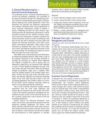 3. General Manufacturing Inc.—
Internal Controls Assessment
The production process at General Manufacturing Inc.
involves the planning, scheduling, and controlling of
the physical products through the manufacturing pro-
cess. General’s manufacturing process begins in the pro-
duction planning and control department, where June
determines the materials and operations requirements
and combines information from various departments to
assess inventory requirements needed to produce a
product. Marketing provides the sales forecast, engi-
neering provides the engineering specifications, and the
storeroom provides the raw material inventory status.
June reviews this information to prepare a purchase req-
uisition document, which she sends to purchasing. June
then reviews the bill of materials and route sheets and
prepares the following documents: work orders, move
tickets, and materials requisitions. Three copies of each
document are prepared. One copy of the work order,
move ticket, and materials requisitions document is sent
to cost accounting. The remaining two copies are sent to
Mike, the supervisor in the work center.
Once Mike receives the production control documents,
he initiates the production process. Mike sends a copy of
the materials requisitions to the inventory storeroom in
exchange for necessary raw material. When additional
raw material is needed for a job in process, they are
obtained by calling Steve, the storeroom clerk. Materials
in excess of those needed for production are kept in the
work center and used in the future. When the job passes
through all production stages and is complete, Mike
sends the finished product to the finished goods ware-
house. He files one copy each of the work order, move
ticket, and materials requisition and sends the remaining
copies of the work order and move ticket to the cost
accounting department. One of Mike’s duties is to review
the job tickets and the employee timecards, which are
sent to cost accounting and payroll, respectively.
Steve, in the inventory storeroom, accepts materials
requisitions from the work center employees and
releases the raw material to the work centers. Steve files
a copy of the materials requisitions and updates the raw
material inventory records. At the end of the day he cre-
ates a journal voucher that is sent to Ronica in the cost
accounting department.
Ronica receives the following documents: work
orders, move tickets, and materials requisitions from the
production planning department; job tickets, work
orders, and move tickets from the work center; and jour-
nal vouchers from the inventory storeroom. Ronica uses
these to initiate a work-in-process account and to update
the work-in-process as work progresses, to calculate
variances, and to update the general ledger accounts.
Ronica files all documents in the department.
Required
a. Create a data flow diagram of the current system.
b. Create a system flowchart of the existing system.
c. Analyze the internal control weaknesses in the sys-
tem. Model your response according to the six cate-
gories of physical control activities specified in the
SAS 78/COSO control model.
d. Prepare a system flowchart of a redesigned com-
puter-based system that resolves the control weak-
nesses you identified. Explain your solution.
4. Bumper Cars, Ltd.—Inventory
Management and Control
(Prepared by Julie Fisch and Melinda Bowman, Lehigh
University)
In 1983, Mr. Amusement created Bumper Cars, Ltd., a
company whose main concern was the manufacture and
repair of the exterior shells of bumper cars used in
amusement parks. Although the company functioned on
a small scale for a few years, it has recently expanded to
some new areas, including larger-scale amusement parks
like Coney Island. Despite the recent increase in busi-
ness, Bumper Cars still operates as a small company
with limited technology invested in computer systems.
Many departments run totally manual systems. Because
of the expansion, however, Mr. Amusement has taken a
serious look at the setup of his company and determined
that some problems exist. The most pressing problem is
in the area of inventory management and control.
Inventory Control Department
At Bumper Cars, raw material is stored in a warehouse
until it is transferred to the production department for
manufacturing. The inventory control department,
which consists of three workers employed under the in-
ventory manager, Ms. Coaster, works with the inventory
at the raw material stage. Each worker’s responsibilities
involve periodic inventory counts, along with the day-
to-day jobs of storing and transferring inventory. Each
day, when the workers transfer the inventory to work-
in-process, they also attempt to keep track of the levels
of inventory to inform the purchasing department to
reorder if the stock of materials becomes too low. How-
ever, in their attempt to achieve efficient and speedy
transfers of raw material to manufacturing, the workers
find it difficult and inconvenient to constantly check for
low levels of inventory. As a result, the inventory fre-
quently runs out before the workers reorder, which
causes a gap in raw material needed for production.
C H A P T E R 7 The Conversion Cycle 341
 