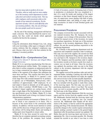 have too many tasks to perform all at once.
Therefore, what we really need are more employ-
ees in the inventory control department to contin-
ually check and recheck inventory levels. Then my
other employees could concentrate solely on the
transfer of raw material to production. By this
separation of tasks, I feel we could efficiently solve
our inventory problems. Also, the cost of hiring a
few more people would not be excessive.’’
By the end of the meeting, management still had not
made a decision. They had identified the need to reor-
ganize, but they could not decide which approach
would be the best for the company.
Required
Using the information about Bumper Cars, Ltd., along
with your knowledge, either agree or disagree with the
various solutions that the company’s employees sug-
gest. Discuss what you feel is the best solution for the
company’s inventory problem.
5. Blades R Us—Comprehensive Case
(Prepared by Edward P. Kiernan and Abigail Olken,
Lehigh University)
Blades R Us is a growing manufacturing firm that pro-
duces high-pressure turbine blades. The company sup-
plies these to airline companies as replacement parts for
use in large commercial jet engines. The high-pressure
turbine is the segment of the engine that undergoes the
most stress and heat. This requires that these parts be
replaced frequently, so Blades R Us operates a rela-
tively large firm with constant demand for its products.
It operates out of Philadelphia, Pennsylvania, with a
workforce of approximately 1,000 employees. Its an-
nual output is based on demand, yet at full capacity, it
has the ability to produce 100,000 blades a year. The
company’s largest suppliers are casting houses, which
take a rough shape of the final product to very demand-
ing specifications given by Blades. Blades R Us then
does the final detail work to bring it to Federal Aviation
Administration regulations.
The general business environment of Blades R Us is
one in which it sees expansion in its future. This is
because of the recent boom in the commercial airline
industry. In addition, with the recent attention to airline
safety and the discovery of bogus parts used in engines,
the airlines will be doing better checks and needing to
replace parts more frequently to ensure safety.
Blades R Us has been around for some time, and
therefore has no computer-operated accounting systems.
Some of the problems the company faces include
(1) lack of inventory control; (2) keeping track of items
in production or production that was completed in 1
day; (3) a need for trends and tracking of the largest
customers so that future demand might be more accu-
rate; (4) supervisory issues dealing with theft of parts,
near substandard parts, and hiding of scrap; and (5)
large inventories on hand of both finished goods and
raw material.
Procurement Procedures
The company reviewed the records associated with the
raw material inventory files. Mr. Sampson, the inven-
tory manager, was in charge of this procedure. Once he
finished his manual review of the inventory, he issued
two purchase requisitions. He kept one of the purchase
requisitions in the inventory department, filing it in a
cabinet. He sent the second purchase requisition to the
purchasing department.
Ms. Connolly in the purchasing department took the
requisition and completed a purchase order in triplicate.
One copy was sent to the supplier, the second was filed
in the purchases department filing cabinet, and the third
was sent back to Mr. Sampson in the inventory depart-
ment. Mr. Sampson used this purchase order to update
his inventory records so he knew exactly how much in-
ventory was on hand at all times. Once the inventory
was updated, the purchase order was put in the filing
cabinet in the inventory department with the original
purchase requisition.
The supplier received the purchase order and sent the
requested blades, including a packing slip with the ship-
ment. At the same time shipment was made, the supplier
also sent an invoice to the accounts payable department.
In receiving, Mr. Hiro simply used the packing slip
that was included with the goods to make three copies
of the receiving report. The first copy was sent to the
purchasing department, where it was filed. The second
copy was sent to accounts payable, and Mr. Hiro filed
the third copy in the filing cabinet.
The accounts payable department filed the receiving
report until the invoice from the supplier arrived. Then
Mr. Maldonado checked both the receiving report and
invoice to make sure everything sent was actually
received. Mr. Maldonado then handed off the docu-
ments to Mr. Bailey so that he could do the appropriate
posting and filing of the checked documents. Mr. Bailey
posted the changes to the voucher register and purchases
journal, sending a journal voucher to the general ledger
department after the purchases journal was updated. Mr.
Bailey then put the receiving report and invoice in the
appropriate file. Also in accounts payable, Mr. Dresden
scanned the records to see when it was time to write
C H A P T E R 7 The Conversion Cycle 343
 