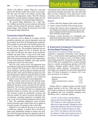 checks to the different vendors. Whenever a due date
arrived, Mr. Dresden would write a check in two copies.
The first copy was filed in the cabinet, and the other
was sent to the appropriate vendor. Then Mr. Dresden
updated the accounts payable subsidiary ledger and sent
an account summary to the general ledger department.
The general ledger department was a tight ship.
Mr. Callahan received the account summary and journal
voucher and then posted the necessary changes to the
general ledger. After posting, the documents were filed
in the general ledger department.
Conversion Cycle Procedures
The conversion cycle at Blades R Us begins with the
production planning and control department receiving
the inventory levels from the finished goods warehouse.
If the number of a given part in the finished goods ware-
house is below the set minimum, then production for
the part is to be run. The production planning and con-
trol department gathers the bill of materials and the
route sheet for that part and makes up the production
schedule and work orders. A copy of the work order,
route sheet, bill of materials, and production schedule is
filed at the production planning and control department.
A copy of the production schedule, work order, and bill
of materials is sent to the work centers.
Once the work centers receive the paperwork from
the production planning and control department, produc-
tion is initiated. The work order is sent to the finished
goods warehouse, and the production schedule and route
sheet are filed. Time cards are filled out and given to the
payroll department. Materials requisition forms are filled
out to attain the necessary materials—one is filed and
the other is sent to the inventory control department.
When inventory control receives the materials requi-
sition, they send the desired material to the work center,
update the inventory records, and then file the material
requisition. The inventory control department makes the
decision to buy raw material based on a predetermined
minimum of parts in inventory and a set order number.
The inventory records are periodically reviewed, and
when the number of a part in inventory falls below the
set minimum, a purchase requisition is completed. One
copy is sent to the purchasing department and the other
is filed. The purchasing department sends inventory
control a purchase order, which it then uses to update its
inventory records. The purchase order is then filed.
Blades R Us has made the decision to try to become
a world-class company. It realizes that it will have to
make many fundamental changes to achieve this goal.
One of the first steps that they have decided to take is to
implement a MRP system. They feel this will help them
to keep better track of their inventories, work-in-process,
and customer demands and trends. They also realize that
there are many weaknesses in the other pieces of their
conversion cycles, and they would like to take steps in
improving those as well.
Required
a. Create a data flow diagram of the current system.
b. Create a system flowchart of the existing system.
c. Analyze the internal control weaknesses in the sys-
tem. Model your response according to the six cate-
gories of physical control activities specified in the
SAS 78/COSO control model.
d. Prepare a system flowchart of a redesigned com-
puter-based system that resolves the control weak-
nesses you identified. Explain your solution.
6. Automotive Component Corporation—
Activity-Based Costing Case
(Prepared by Trey Johnston, Lehigh University)
Automotive Component Corporation (ACC) began in
1979 as a small machine shop supplying the Big Three
automakers. The business is now a $2 billion compo-
nent manufacturing firm. During the three decades from
1979 to 2009, ACC expanded from a common machine
shop to a modern manufacturing operation with CNC
machines, automatic guided vehicles (AGVs), and a
world-class quality program. Consequently, ACC’s
direct-labor cost component has decreased significantly
since 1979 from 46 percent to 11 percent. ACC’s cur-
rent cost structure is as follows:
Manufacturing overhead 43.6%
Materials 27.1%
Selling and administrative expenses 17.8%
Labor 11.5%
Despite efforts to expand, revenues leveled off and
margins declined in the late 1980s and early 1990s.
ACC began to question its investment in the latest flexi-
ble equipment and even considered scrapping some.
Bill Brown, ACC’s controller, explains:
‘‘At ACC, we have made a concerted effort to
keep up with current technology. We invested in
CNC machines to reduce setup time and setup
labor and to improve quality. Although we accom-
plished these objectives, they did not translate to
our bottom line. Another investment we made
was in AGVs. Our opinion at the time was that
the reduction in labor and increased accuracy of
the AGVs combined with the CNC machines
344 P A R T I I Transaction Cycles and Business Processes
 