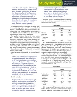 would allow us to be competitive on the increasing
number of small-volume orders. We have achieved
success in this area, but once again, we have not
been able to show a financial benefit from these
programs. Recently, there has been talk of scrap-
ping the newer equipment and returning to our
manufacturing practices of the early eighties. I just
don’t believe this could be the right answer but, as
our margins continue to dwindle, it becomes
harder and harder to defend my position.’’
With these sentiments in mind, Bill decided to study
the current costing system at ACC in detail. He had
attended a seminar recently that discussed some of the
problems that arise in traditional cost accounting sys-
tems. Bill felt that some of the issues discussed in the
meeting directly applied to ACC’s situation.
The speaker mentioned that activity-based costing
(ABC) was a tool that corporations could use to better
identify their true product costs. He also mentioned that
better strategic decisions could be made based on the in-
formation provided from the activity-based reports. Bill
decided to form an ABC team to look at the prospect of
implementing ABC at ACC. The team consisted of two
other members: Sally Summers, a product engineer with
a finance background, and Jim Schmidt, an industrial
engineer with an MBA.
Sally had some feelings about the current state of
ACC:
‘‘ACC is a very customer-focused company. When
the automakers demanded small-volume orders,
we did what we could to change our manufactur-
ing processes. The problem is that no one realized
that it takes just as long for the engineering
department to design a ten-component part and
process for a small-volume order as it does for a
ten-component, large-volume order. Our engineer-
ing departments cannot handle this kind of work-
load much longer. On top of this, we hear rumors
about layoffs in the not-too-distant future.’’
Jim felt similarly:
‘‘Sally is correct. As an industrial engineer, I get
involved in certain aspects of production that are
simply not volume dependent. For example, I
oversee first-run inspections. We run a predeter-
mined number of parts before each full run to
ensure the process is under control. Most of
the inspections we perform on the automobile
components are looking for burrs, which can
severely affect fit or function downstream in our
assembly process. Many times, we can inspect
sample part runs right on the line. The real con-
sumption of resources comes from running a sam-
ple batch, not by inspecting each part.’’
To begin its study, the team obtained a cost report
from the plant’s cost accountant. A summary of the
product costs is as follows:
Product Costs
Product
101 102 103
Material $5.46 $4.37 $3.09
Direct labor 1.43 1.55 1.80
Overhead
(labor-hour
basis)
5.44 5.89 6.85
Total $12.33 $11.81 $11.74
ACC has been determining product costs basically the
same way it did in 1979. Raw material cost is determined
by multiplying the number of components by the stan-
dard raw material price. Direct labor cost is determined
by multiplying the standard labor hours per unit by the
standard labor rate per hour. Manufacturing overhead is
allocated to product based on direct labor content.
The team then applied the traditional 20 percent
markup to the three products. This represents the target
price that ACC tries to achieve on its products. They
then compared the target price to the market price. ACC
was achieving its 20 percent target gross margin on
Product 101, but not on Products 102 or 103, as illus-
trated in the following table.
Product Costs
Product
101 102 103
Traditional cost $12.33 $11.81 $11.74
Target selling
price
14.79 14.17 14.08
Target gross
margin
20% 20% 20%
Market price $14.79 $14.05 $13.61
Actual gross
margin
20% 20% 20%
Bill was concerned; he remembered the conference
he had attended. The speaker had mentioned examples
of firms headed in a downward spiral because of a
C H A P T E R 7 The Conversion Cycle 345
 