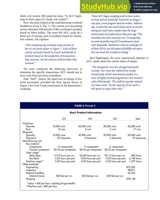 faulty cost system. Bill asked the team, ‘‘Is ACC begin-
ning to show signs of a faulty cost system?’’
Next, the team looked at the manufacturing overhead
breakdown (Case 6, Fig. 1). The current cost accounting
system allocated 100 percent of this overhead to product
based on labor dollars. The team felt ACC could do a
better job of tracing costs to products based on transac-
tion volume. Jim explains:
‘‘The manufacturing overhead really consists of
the six cost pools shown in Figure 1. Each of these
activity cost pools should be traced individually to
products based on the proportion of transactions
they consume, not the amount of direct labor they
consume.’’
The team conducted the following interviews to
determine the specific transactions ACC should use to
trace costs from activities to products.
John ‘‘Bull’’ Adams, the supervisor in charge of ma-
terial movement, provided the floor layout shown in
Figure 2 for Case 6 and commented on his department’s
workload:
‘‘Since ACC began accepting small-volume orders,
we have had our hands full. Each time we design a
new part, a new program must be written. Addition-
ally, it seems the new small-volume parts we are pro-
ducing are much more complex than the large-
volume parts we produced just a few years ago. This
translates into more moves per run. Consequently,
we wind up performing AGV maintenance much
more frequently. Sometimes I wish we would get rid
of those AGVs; our old system of forklifts and opera-
tors was much less resistant to change.’’
Sara Nightingale, the most experienced jobsetter at
ACC, spoke about the current status of setups:
‘‘The changeover crew has changed drastically
recently. Our team has shifted from mostly
mechanically skilled maintenance people to a
team of highly trained programmers and mechani-
cally skilled people. This shift has greatly reduced
our head count. Yet the majority of our work is
still spent on setup labor time.’’
CASE 6: FIGURE 3
Basic Product Information
101 102 103 Total
Production
Quantity 10,000 units 20,000 units 30,000 units 60,000 units
10 runs 4 runs 3 runs 17 runs
Runs
Shipments
Quantity 10,000 units 20,000 units 30,000 units 60,000 units
Shipments 20 shipments 4 shipments 3 shipments 27 shipments
Manufacturing cost
Raw material
Components 16 components 9 components 6 components
Cost per component $0.34 per component $0.49 per component $0.52 per component
Labor usage*
Setup labor 15.93 hours per run 63.68 hours per run 90.15 hours per run 684 hours
Run labor 0.05 hours per part 0.04 hours per part 0.03 hours per part 2,148 hours
Machine usage** 0.03 hours per part 0.02 hours per part 0.02 hours per part 1,297 hours
Other overhead
Engineering $72,050
Inspection 58,871
Material handling 65,252
Material moves 500 feet per run 350 feet per run 250 feet per run
Shipping $50,148
*Labor = $40 per hour; including fringe benefits
**Machine cost = $80 per hour
C H A P T E R 7 The Conversion Cycle 347
 