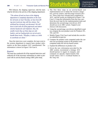 Phil Johnson, the shipping supervisor, told the team
what he felt drove the activity of the shipping department:
‘‘The volume of work we have at the shipping
department is completely dependent on the num-
ber of trucks we load. Recently, we have been fill-
ing more trucks per day with less volume. Our
workload has increased, not decreased. We still
have to deal with all of the paperwork and admin-
istrative hassles for each shipment. Also, the
smaller trucks they use these days are side-
loaders, and our loading docks are not set up to
handle these trucks. Therefore, it takes us a while
to coordinate our docks.’’
Once the interviews were complete, the team went to
the systems department to request basic product infor-
mation on the three products ACC manufactured. The
information is shown in Figure 3 for Case 6.
Required
The team has conducted all of the required interviews and
collected all of the necessary information in order to pro-
ceed with its activity-based costing (ABC) pilot study.
a. The first three steps in an activity-based cost
implementation are to define the resource catego-
ries, activity centers, and first-stage resource driv-
ers. These steps have already been completed at
ACC, and the results are displayed in Figure 1 for
Case 6. Using the information from the case, per-
form the next step for the implementation team and
determine the second-stage cost drivers ACC
should use in its ABC system. Support your
choices with discussion.
b. Using the second-stage cost drivers identified in part
(a), compute the new product costs for Products 101,
102, and 103.
c. Modify Figure 2 for Case 6 and include the cost driv-
ers identified in part (a).
d. Compare the product costs computed under the cur-
rent cost accounting system to the product costs
computed under the activity-based system.
e. Explain the differences in product cost.
f. Given the new information provided by the
ABC system, recommend a strategy ACC
should pursue to regain its margins, and
comment on specific improvements that
would reduce ACC’s overhead burden in
the long run.
348 P A R T I I Transaction Cycles and Business Processes
 