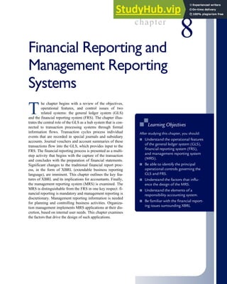 chapter
8
Financial Reporting and
Management Reporting
Systems
T
he chapter begins with a review of the objectives,
operational features, and control issues of two
related systems: the general ledger system (GLS)
and the financial reporting system (FRS). The chapter illus-
trates the central role of the GLS as a hub system that is con-
nected to transaction processing systems through formal
information flows. Transaction cycles process individual
events that are recorded in special journals and subsidiary
accounts. Journal vouchers and account summaries of these
transactions flow into the GLS, which provides input to the
FRS. The financial reporting process is presented as a multi-
step activity that begins with the capture of the transaction
and concludes with the preparation of financial statements.
Significant changes to the traditional financial report proc-
ess, in the form of XBRL (extendable business reporting
language), are imminent. This chapter outlines the key fea-
tures of XBRL and its implications for accountants. Finally,
the management reporting system (MRS) is examined. The
MRS is distinguishable from the FRS in one key respect: fi-
nancial reporting is mandatory and management reporting is
discretionary. Management reporting information is needed
for planning and controlling business activities. Organiza-
tion management implements MRS applications at their dis-
cretion, based on internal user needs. This chapter examines
the factors that drive the design of such applications.
■
■ Learning Objectives
After studying this chapter, you should:
■ Understand the operational features
of the general ledger system (GLS),
financial reporting system (FRS),
and management reporting system
(MRS).
■ Be able to identify the principal
operational controls governing the
GLS and FRS.
■ Understand the factors that influ-
ence the design of the MRS.
■ Understand the elements of a
responsibility accounting system.
■ Be familiar with the financial report-
ing issues surrounding XBRL
 