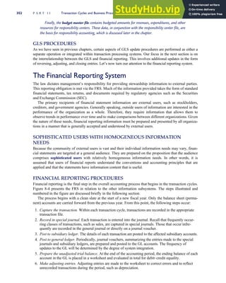 Finally, the budget master file contains budgeted amounts for revenues, expenditures, and other
resources for responsibility centers. These data, in conjunction with the responsibility center file, are
the basis for responsibility accounting, which is discussed later in the chapter.
GLS PROCEDURES
As we have seen in previous chapters, certain aspects of GLS update procedures are performed as either a
separate operation or integrated within transaction processing systems. Our focus in the next section is on
the interrelationship between the GLS and financial reporting. This involves additional updates in the form
of reversing, adjusting, and closing entries. Let’s now turn our attention to the financial reporting system.
The Financial Reporting System
The law dictates management’s responsibility for providing stewardship information to external parties.
This reporting obligation is met via the FRS. Much of the information provided takes the form of standard
financial statements, tax returns, and documents required by regulatory agencies such as the Securities
and Exchange Commission (SEC).
The primary recipients of financial statement information are external users, such as stockholders,
creditors, and government agencies. Generally speaking, outside users of information are interested in the
performance of the organization as a whole. Therefore, they require information that allows them to
observe trends in performance over time and to make comparisons between different organizations. Given
the nature of these needs, financial reporting information must be prepared and presented by all organiza-
tions in a manner that is generally accepted and understood by external users.
SOPHISTICATED USERS WITH HOMOGENEOUS INFORMATION
NEEDS
Because the community of external users is vast and their individual information needs may vary, finan-
cial statements are targeted at a general audience. They are prepared on the proposition that the audience
comprises sophisticated users with relatively homogeneous information needs. In other words, it is
assumed that users of financial reports understand the conventions and accounting principles that are
applied and that the statements have information content that is useful.
FINANCIAL REPORTING PROCEDURES
Financial reporting is the final step in the overall accounting process that begins in the transaction cycles.
Figure 8-4 presents the FRS in relation to the other information subsystems. The steps illustrated and
numbered in the figure are discussed briefly in the following section.
The process begins with a clean slate at the start of a new fiscal year. Only the balance sheet (perma-
nent) accounts are carried forward from the previous year. From this point, the following steps occur:
1. Capture the transaction. Within each transaction cycle, transactions are recorded in the appropriate
transaction file.
2. Record in special journal. Each transaction is entered into the journal. Recall that frequently occur-
ring classes of transactions, such as sales, are captured in special journals. Those that occur infre-
quently are recorded in the general journal or directly on a journal voucher.
3. Post to subsidiary ledger. The details of each transaction are posted to the affected subsidiary accounts.
4. Post to general ledger. Periodically, journal vouchers, summarizing the entries made to the special
journals and subsidiary ledgers, are prepared and posted to the GL accounts. The frequency of
updates to the GL will be determined by the degree of system integration.
5. Prepare the unadjusted trial balance. At the end of the accounting period, the ending balance of each
account in the GL is placed in a worksheet and evaluated in total for debit–credit equality.
6. Make adjusting entries. Adjusting entries are made to the worksheet to correct errors and to reflect
unrecorded transactions during the period, such as depreciation.
352 P A R T I I Transaction Cycles and Business Processes
 