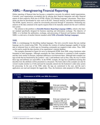 XBRL—Reengineering Financial Reporting
Online reporting of financial data has become a competitive necessity for publicly traded organizations.
Currently, most organizations accomplish this by placing their financial statements and other financial
reports on their respective Web sites as HTML (Hyper Text Markup Language1
) documents. These docu-
ments can then be downloaded by users such as the SEC, financial analysts, and other interested parties.
The HTML reports, however, cannot be conveniently processed through IT automation. Performing any
analysis on the data contained in the reports requires them to be manually entered into the user’s informa-
tion system.
The solution to this problem is eXtensible Business Reporting Language (XBRL), which is the Inter-
net standard specifically designed for business reporting and information exchange. The objective of
XBRL is to facilitate the publication, exchange, and processing of financial and business information.
XBRL is a derivative of another Internet standard called XML (eXtensible Markup Language).
XML
XML is a metalanguage for describing markup languages. The term extensible means that any markup
language can be created using XML. This includes the creation of markup languages capable of storing
data in relational form in which tags (or formatting commands) are mapped to data values. Thus, XML
can be used to model the data structure of an organization’s internal database.
The examples illustrated in Figure 8-6 serve to distinguish HTML from XML using a bookstore order
formatted in both languages. Although essentially the same information is contained in both examples
and they look similar in structure, important differences exist between them. Although both examples use
tags (words that are bracketed by the symbols  and ) and attributes such as Doe, John, the way in which
these tags and attributes are used differs. In the HTML example, the tags have predefined meaning that
describes how the attributes will be presented in a document. The book order in this example can only be
viewed visually (similar to a FAX) and must be manually entered into the bookstore’s order entry system
for processing. In the case of the XML order, the tags are customized to the user, and the user’s
application can read and interpret the tagged data. Thus, the bookstore order prepared in XML presents
F I G U R E
8-6 COMPARISON OF HTML AND XML DOCUMENTS
ORDERTYPEBook Order/ORDERTYPE
TITLEUnderstanding XML/TITLE
AUTHORDoe, John/AUTHOR
QUANTITY1/QUANTITY
PRICE9.95/PRICE
SHIPPINGStandard UPS /SHIPPING
H1Book Order/H1
BOLDUnderstanding XML/BOLD
H2Doe, John/H2
ITALIC1/ITALIC
BOLD9.95/BOLD
H2Standard UPS /H2
Partial HTML Book Order
Partial XML Book Order
End-user computer
cannot process HTML
and can only display
the format.
End-user computer can
recognize XML and
process accordingly,
relieving some of the
burden currently placed
on web servers.
1 HTML is discussed in more detail in Chapter 12.
C H A P T E R 8 Financial Reporting and Management Reporting Systems 355
 