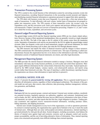 Transaction Processing System
The TPS is central to the overall function of the information system by converting economic events into
financial transactions, recording financial transactions in the accounting records (journals and ledgers),
and distributing essential financial information to operations personnel to support their daily operations.
The TPS deals with business events that occur frequently. In a given day, a firm may process thou-
sands of transactions. To deal efficiently with such volume, similar types of transactions are grouped to-
gether into transaction cycles. The TPS consists of three transaction cycles: the revenue cycle, the
expenditure cycle, and the conversion cycle. Each cycle captures and processes different types of finan-
cial transactions. Chapter 2 provides an overview of transaction processing. Chapters 4, 5, 6, and 7 exam-
ine in detail the revenue, expenditure, and conversion cycles.
General Ledger/Financial Reporting Systems
The general ledger system (GLS) and the financial reporting system (FRS) are two closely related subsys-
tems. However, because of their operational interdependency, they are generally viewed as a single integrated
system—the GL/FRS. The bulk of the input to the GL portion of the system comes from the transaction
cycles. Summaries of transaction cycle activity are processed by the GLS to update the general ledger control
accounts. Other, less frequent, events such as stock transactions, mergers, and lawsuit settlements, for which
there may be no formal processing cycle in place, also enter the GLS through alternate sources.
The FRS measures and reports the status of financial resources and the changes in those resources.
The FRS communicates this information primarily to external users. This type of reporting is called non-
discretionary because the organization has few or no choices in the information it provides. Much of this
information consists of traditional financial statements, tax returns, and other legal documents.
Management Reporting System
The MRS provides the internal financial information needed to manage a business. Managers must deal
immediately with many day-to-day business problems, as well as plan and control their operations. Man-
agers require different information for the various kinds of decisions they must make. Typical reports pro-
duced by the MRS include budgets, variance reports, cost-volume-profit analyses, and reports using
current (rather than historical) cost data. This type of reporting is called discretionary reporting because
the organization can choose what information to report and how to present it.
A GENERAL MODEL FOR AIS
Figure 1-5 presents the general model for viewing AIS applications. This is a general model because it
describes all information systems, regardless of their technological architecture. The elements of the gen-
eral model are end users, data sources, data collection, data processing, database management, informa-
tion generation, and feedback.
End Users
End users fall into two general groups: external and internal. External users include creditors, stockhold-
ers, potential investors, regulatory agencies, tax authorities, suppliers, and customers. Institutional users
such as banks, the SEC, and the Internal Revenue Service (IRS) receive information in the form of finan-
cial statements, tax returns, and other reports that the firm has a legal obligation to produce. Trading part-
ners (customers and suppliers) receive transaction-oriented information, including purchase orders,
billing statements, and shipping documents.
Internal users include management at every level of the organization, as well as operations personnel.
In contrast to external reporting, the organization has a great deal of latitude in the way it meets the needs
of internal users. Although there are some well-accepted conventions and practices, internal reporting is
governed primarily by what gets the job done. System designers, including accountants, must balance the
desires of internal users against legal and economic concerns such as adequate control and security,
proper accountability, and the cost of providing alternative forms of information. Thus, internal reporting
poses a less structured and generally more difficult challenge than external reporting.
10 P A R T I Overview of Accounting Information Systems
 