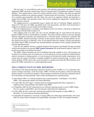 The next step is to cross-reference each account in the reporting organization’s general ledger to an
appropriate XBRL taxonomy element (tag). Figure 8-8 presents part of a hypothetical company’s internal
database.3
This snapshot shows various GL accounts and their values. Currently, these data are organized
and labeled according to the reporting company’s internal needs and conventions. To make the data use-
ful to outsiders and comparable with other firms, they need to be organized, labeled, and reported in a
manner that all XBRL users generally accept. This involves mapping the organization’s internal data to
XBRL taxonomy elements.
The mapping process is accomplished using a simple tool such as Taxonomy Mapper, pictured in
Figure 8-9.4
Note how the XBRL tag labeled Cash, Cash Equivalents, and Short Term Investments is
mapped to the database account labeled Cash in Bank–Canada.
Once the mapping process is complete, each database record will contain a stored tag as depicted by
the Taxonomy Element field in Figure 8-10.
Data mapping needs to be done only once, but the embedded tags are used whenever the data are
placed in XBRL format for dissemination to outsiders. This allows business entities to provide expanded
financial information frequently and instantaneously to interested parties. Furthermore, companies that
use native-XBRL database technology5
internally as their primary information storage platform can fur-
ther speed up the process of reporting. Users of such financial data (for example, investors and analysts)
can readily import XBRL documents into internal databases and analysis tools to greatly facilitate their
decision-making processes.
From this new database structure, computer programs that recognize and interpret the tags associated
with the data attributes can generate XBRL instance documents (the actual financial reports). Figure 8-11
presents an example of an instance document.6
The XBRL instance document can now be published and made available to users. The document can
be placed on an intranet server for internal use; it can be placed on a private extranet for limited dissemi-
nation to customers or trading partners; or it can be placed on the Internet for public dissemination. In its
current state, the instance document is computer-readable for analysis and processing. To make it more
human-readable, HTML layout rules can be provided in a separate style sheet that Web browsers use to
present the XBRL information in a visually appealing manner.
THE CURRENT STATE OF XBRL REPORTING
All members of the financial-reporting community should be aware of XBRL as it is an important infor-
mation exchange technology. In the near future, XBRL will likely be the primary vehicle for delivering
business reports to investors and regulators. Recent progress toward that end has been substantial both in
the United States and internationally. Some of these developments are summarized here:
 Since October 2005, U.S. banking regulators have required quarterly ‘‘Call Reports’’ to be filed in
XBRL. This requirement impacts more than 8,000 banks.
 In April 2005, the SEC began a voluntary financial reporting program that allows registrants to
supplement their required filings with exhibits using XBRL.
 In September 2006, the SEC announced its new electronic reporting system to receive XBRL filings.
The new system is called IDEA, short for Interactive Data Electronic Application.
 In May 2008, the SEC issued rules requiring large publicly held companies to adopt XBRL by
December 15 to meet financial reporting requirements.
 Comparable developments to encourage or require XBRL have taken place internationally. Since early
2003, the Tokyo Stock Exchange has accepted XBRL information. In 2007, the Canadian Securities
3 http://www.xbrlsolutions.com.
4 Ibid.
5 As opposed to the use of standard databases such as Oracle or Sybase.
6 http://www.xbrlsolutions.com.
C H A P T E R 8 Financial Reporting and Management Reporting Systems 361
 