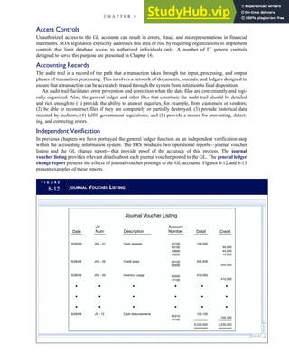 Access Controls
Unauthorized access to the GL accounts can result in errors, fraud, and misrepresentations in financial
statements. SOX legislation explicitly addresses this area of risk by requiring organizations to implement
controls that limit database access to authorized individuals only. A number of IT general controls
designed to serve this purpose are presented in Chapter 16.
Accounting Records
The audit trail is a record of the path that a transaction takes through the input, processing, and output
phases of transaction processing. This involves a network of documents, journals, and ledgers designed to
ensure that a transaction can be accurately traced through the system from initiation to final disposition.
An audit trail facilitates error prevention and correction when the data files are conveniently and logi-
cally organized. Also, the general ledger and other files that constitute the audit trail should be detailed
and rich enough to (1) provide the ability to answer inquiries, for example, from customers or vendors;
(2) be able to reconstruct files if they are completely or partially destroyed; (3) provide historical data
required by auditors; (4) fulfill government regulations; and (5) provide a means for preventing, detect-
ing, and correcting errors.
Independent Verification
In previous chapters we have portrayed the general ledger function as an independent verification step
within the accounting information system. The FRS produces two operational reports—journal voucher
listing and the GL change report—that provide proof of the accuracy of this process. The journal
voucher listing provides relevant details about each journal voucher posted to the GL. The general ledger
change report presents the effects of journal voucher postings to the GL accounts. Figures 8-12 and 8-13
present examples of these reports.
F I G U R E
8-12 JOURNAL VOUCHER LISTING
6/26/09 JV6 - 01
JV6 - 02
JV6 - 03
JV - 12
Inventory usage
Cash disbursements
10100
20100
10600
10900
20100
50200
30300
17100
90310
10100
109,000
505,000
410,000
102,100
505,000
410,000
102,100
6,230,000
Journal Voucher Listing
Date
JV
Num Description
Account
Number Debit Credit
50,000
44,000
15,000
Cash receipts
Credit sales
6/26/09
6/26/09
6/26/09
6,230,000
C H A P T E R 8 Financial Reporting and Management Reporting Systems 363
 