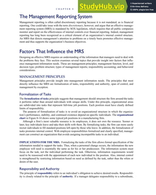 The Management Reporting System
Management reporting is often called discretionary reporting because it is not mandated, as is financial
reporting. One could take issue with the term discretionary, however, and argue that an effective manage-
ment reporting system (MRS) is mandated by SOX legislation, which requires that all public companies
monitor and report on the effectiveness of internal controls over financial reporting. Indeed, management
reporting has long been recognized as a critical element of an organization’s internal control structure.
An MRS that directs management’s attention to problems on a timely basis promotes effective manage-
ment and thus supports the organization’s business objectives.
Factors That Influence the MRS
Designing an effective MRS requires an understanding of the information that managers need to deal with
the problems they face. This section examines several topics that provide insight into factors that influ-
ence management information needs. These are management principles; management function, level, and
decision type; problem structure; types of management reports; responsibility accounting; and behavioral
considerations.
MANAGEMENT PRINCIPLES
Management principles provide insight into management information needs. The principles that most
directly influence the MRS are formalization of tasks, responsibility and authority, span of control, and
management by exception.
Formalization of Tasks
The formalization of tasks principle suggests that management should structure the firm around the tasks
it performs rather than around individuals with unique skills. Under this principle, organizational areas
are subdivided into tasks that represent full-time job positions. Each position must have clearly defined
limits of responsibility.
The purpose of formalization of tasks is to avoid an organizational structure in which the organiza-
tion’s performance, stability, and continued existence depend on specific individuals. The organizational
chart in Figure 8-14 shows some typical job positions in a manufacturing firm.
Although a firm’s most valuable resource is its employees, it does not own the resource. Sooner or
later, key individuals leave and take their skills with them. By formalizing tasks, the firm can more easily
recruit individuals to fill standard positions left open by those who leave. In addition, the formalization of
tasks promotes internal control. With employee responsibilities formalized and clearly specified, manage-
ment can construct an organization that avoids assigning incompatible tasks to an individual.
IMPLICATIONS FOR THE MRS. Formalizing the tasks of the firm allows formal specification of the
information needed to support the tasks. Thus, when a personnel change occurs, the information the new
employee will need is essentially the same as for his or her predecessor. The information system must
focus on the task, not the individual performing the task. Otherwise, information requirements would
need to be r