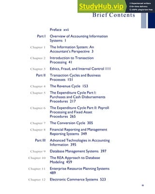 Brief Contents
Preface xvii
Part I Overview of Accounting Information
Systems 1
Chapter 1 The Information System: An
Accountant’s Perspective 3
Chapter 2 Introduction to Transaction
Processing 41
Chapter 3 Ethics, Fraud, and Internal Control 111
Part II Transaction Cycles and Business
Processes 151
Chapter 4 The Revenue Cycle 153
Chapter 5 The Expenditure Cycle Part I:
Purchases and Cash Disbursements
Procedures 217
Chapter 6 The Expenditure Cycle Part II: Payroll
Processing and Fixed Asset
Procedures 265
Chapter 7 The Conversion Cycle 305
Chapter 8 Financial Reporting and Management
Reporting Systems 349
Part III Advanced Technologies in Accounting
Information 395
Chapter 9 Database Management Systems 397
Chapter 10 The REA Approach to Database
Modeling 459
Chapter 11 Enterprise Resource Planning Systems
489
Chapter 12 Electronic Commerce Systems 523
iii
 
