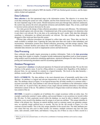 application of labor and overhead to WIP, the transfer of WIP into finished goods inventory, and the depre-
ciation of plant and equipment.
Data Collection
Data collection is the first operational stage in the information system. The objective is to ensure that
event data entering the system are valid, complete, and free from material errors. In many respects, this is
the most important stage in the system. Should transaction errors pass through data collection undetected,
the system may process the errors and generate erroneous and unreliable output. This, in turn, could lead
to incorrect actions and poor decisions by the users.
Two rules govern the design of data collection procedures: relevance and efficiency. The information
system should capture only relevant data. A fundamental task of the system designer is to determine what
is and what is not relevant. He or she does so by analyzing the user’s needs. Only data that ultimately
contribute to information (as defined previously) are relevant. The data collection stage should be
designed to filter irrelevant facts from the system.
Efficient data collection procedures are designed to collect data only once. These data can then be
made available to multiple users. Capturing the same data more than once leads to data redundancy and
inconsistency. Information systems have limited collection, processing, and data storage capacity. Data
redundancy overloads facilities and reduces the overall efficiency of the system. Inconsistency among
redundant data elements can result in inappropriate actions and bad decisions.
Data Processing
Once collected, data usually require processing to produce information. Tasks in the data processing
stage range from simple to complex. Examples include mathematical algorithms (such as linear program-
ming models) used for production scheduling applications, statistical techniques for sales forecasting, and
posting and summarizing procedures used for accounting applications.
Database Management
The organization’s database is its physical repository for financial and nonfinancial data. We use the term
database in the generic sense. It can be a filing cabinet or a computer disk. Regardless of the database’s
physical form, we can represent its contents in a logical hierarchy. The levels in the data hierarchy—
attribute, record, and file—are illustrated in Figure 1-6.
DATA ATTRIBUTE. The data attribute is the most elemental piece of potentially useful data in the
database. An attribute is a logical and relevant characteristic of an entity about which the firm captures
data. The attributes shown in Figure 1-6 are logical because they all relate sensibly to a common entity—
accounts receivable (AR). Each attribute is also relevant because it contributes to the information content
of the entire set. As proof of this, the absence of any single relevant attribute diminishes or destroys the
information content of the set. The addition of irrelevant or illogical data would not enhance the informa-
tion content of the set.
RECORD. A record is a complete set of attributes for a single occurrence within an entity class. For
example, a particular customer’s name, address, and account balance is one occurrence (or record) within
the AR class. To find a particular record within the database, we must be able to identify it uniquely.
Therefore, every record in the database must be unique in at least one attribute.1
This unique identifier at-
tribute is the primary key. Because no natural attribute (such as customer name) can guarantee unique-
ness, we typically assign artificial keys to records. The key for the AR records in Figure 1-6 is the
customer account number. This is the only unique identifier in this record class. The other attributes pos-
sess values that may also exist in other records. For instance, multiple customers may have the same
name, sales amounts, credit limits, and balances. Using any one of these as a key to find a record in a
1 When we get into more advanced topics, we will see how a combination of nonunique attributes can be used as a unique
identifier.
12 P A R T I Overview of Accounting Information Systems
 