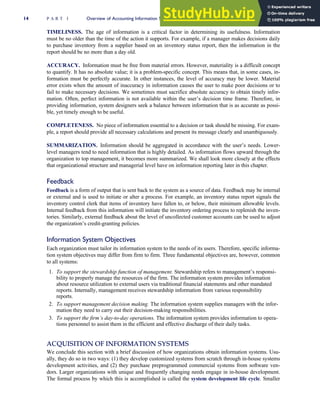 TIMELINESS. The age of information is a critical factor in determining its usefulness. Information
must be no older than the time of the action it supports. For example, if a manager makes decisions daily
to purchase inventory from a supplier based on an inventory status report, then the information in the
report should be no more than a day old.
ACCURACY. Information must be free from material errors. However, materiality is a difficult concept
to quantify. It has no absolute value; it is a problem-specific concept. This means that, in some cases, in-
formation must be perfectly accurate. In other instances, the level of accuracy may be lower. Material
error exists when the amount of inaccuracy in information causes the user to make poor decisions or to
fail to make necessary decisions. We sometimes must sacrifice absolute accuracy to obtain timely infor-
mation. Often, perfect information is not available within the user’s decision time frame. Therefore, in
providing information, system designers seek a balance between information that is as accurate as possi-
ble, yet timely enough to be useful.
COMPLETENESS. No piece of information essential to a decision or task should be missing. For exam-
ple, a report should provide all necessary calculations and present its message clearly and unambiguously.
SUMMARIZATION. Information should be aggregated in accordance with the user’s needs. Lower-
level managers tend to need information that is highly detailed. As information flows upward through the
organization to top management, it becomes more summarized. We shall look more closely at the effects
that organizational structure and managerial level have on information reporting later in this chapter.
Feedback
Feedback is a form of output that is sent back to the system as a source of data. Feedback may be internal
or external and is used to initiate or alter a process. For example, an inventory status report signals the
inventory control clerk that items of inventory have fallen to, or below, their minimum allowable levels.
Internal feedback from this information will initiate the inventory ordering process to replenish the inven-
tories. Similarly, external feedback about the level of uncollected customer accounts can be used to adjust
the organization’s credit-granting policies.
Information System Objectives
Each organization must tailor its information system to the needs of its users. Therefore, specific informa-
tion system objectives may differ from firm to firm. Three fundamental objectives are, however, common
to all systems:
1. To support the stewardship function of management. Stewardship refers to management’s responsi-
bility to properly manage the resources of the firm. The information system provides information
about resource utilization to external users via traditional financial statements and other mandated
reports. Internally, management receives stewardship information from various responsibility
reports.
2. To support management decision making. The information system supplies managers with the infor-
mation they need to carry out their decision-making responsibilities.
3. To support the firm’s day-to-day operations. The information system provides information to opera-
tions personnel to assist them in the efficient and effective discharge of their daily tasks.
ACQUISITION OF INFORMATION SYSTEMS
We conclude this section with a brief discussion of how organizations obtain information systems. Usu-
ally, they do so in two ways: (1) they develop customized systems from scratch through in-house systems
development activities, and (2) they purchase preprogrammed commercial systems from software ven-
dors. Larger organizations with unique and frequently changing needs engage in in-house development.
The formal process by which this is accomplished is called the system development life cycle. Smaller
14 P A R T I Overview of Accounting Information Systems
 