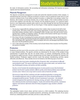 the study of information systems, the accounting and information technology (IT) functions are given
separate and more detailed treatment.
Materials Management
The objective of materials management is to plan and control the materials inventory of the company. A
manufacturing firm must have sufficient inventories on hand to meet its production needs and yet avoid
excessive inventory levels. Every dollar invested in inventory is a dollar that is not earning a return. Fur-
thermore, idle inventory can become obsolete, lost, or stolen. Ideally, a firm would coordinate inventory
arrivals from suppliers such that they move directly into the production process. As a practical matter,
however, most organizations maintain safety stocks to carry them through the lead time between placing
the order for inventory and its arrival. We see from Figure 1-8 that materials management has three sub-
functions:
1. Purchasing is responsible for ordering inventory from vendors when inventory levels fall to their
reorder points. The nature of this task varies among organizations. In some cases, purchasing is no
more than sending a purchase order to a designated vendor. In other cases, this task involves solicit-
ing bids from a number of competing vendors. The nature of the business and the type of inventory
determine the extent of the purchasing function.
2. Receiving is the task of accepting the inventory previously ordered by purchasing. Receiving activ-
ities include counting and checking the physical condition of these items. This is an organization’s
first, and perhaps only, opportunity to detect incomplete deliveries and damaged merchandise before
they move into the production process.
3. Stores takes physical custody of the inventory received and releases these resources into the produc-
tion process as needed.
Production
Production activities occur in the conversion cycle in which raw materials, labor, and plant assets are used
to create finished products. The specific activities are determined by the nature of the products being
manufactured. In general they fall into two broad classes: (1) primary manufacturing activities and
(2) production support activities. Primary manufacturing activities shape and assemble raw materials into
finished products. Production support activities ensure that primary manufacturing activities operate
efficiently and effectively. These include, but are not limited to, the following types of activities:
Production planning involves scheduling the flow of materials, labor, and machinery to efficiently
meet production needs. This requires information about the status of sales orders, raw materials inven-
tory, finished goods inventory, and machine and labor availability.
Quality control monitors the manufacturing process at various points to ensure that the finished
products meet the firm’s quality standards. Effective quality control detects problems early to facilitate
corrective action. Failure to do so may result in excessive waste of materials and labor.
Maintenance keeps the firm’s machinery and other manufacturing facilities in running order.
The manufacturing process relies on its plant and equipment and cannot tolerate breakdowns
during peak production periods. Therefore, the key to maintenance is prevention—the scheduled
removal of equipment from operations for cleaning, servicing, and repairs. Many manufacturers
have elaborate preventive maintenance programs. To plan and coordinate these activities, maintenance
engineers need extensive information about the history of equipment usage and future scheduled
production.
Marketing
The marketplace needs to know about, and have access to, a firm’s products. The marketing function
deals with the strategic problems of product promotion, advertising, and market research. On an opera-
tional level, marketing performs such daily activities as sales order entry.
C H A P T E R 1 The Information System: An Accountant’s Perspective 17
 