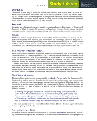 Distribution
Distribution is the activity of getting the product to the customer after the sale. This is a critical step.
Much can go wrong before the customer takes possession of the product. Excessive lags between the tak-
ing and filling of orders, incorrect shipments, or damaged merchandise can result in customer dissatisfac-
tion and lost sales. Ultimately, success depends on filling orders accurately in the warehouse, packaging
goods correctly, and shipping them quickly to the customer.
Personnel
Competent and reliable employees are a valuable resource to a business. The objective of the personnel
function is to effectively manage this resource. A well-developed personnel function includes recruiting,
training, continuing education, counseling, evaluating, labor relations, and compensation administration.
Finance
The finance function manages the financial resources of the firm through banking and treasury activities,
portfolio management, credit evaluation, cash disbursements, and cash receipts. Because of the cyclical na-
ture of business, many firms swing between positions of excess funds and cash deficits. In response to these
cash flow patterns, financial planners seek lucrative investments in stocks and other assets and low-cost lines
of credit from banks. The finance function also administers the daily flow of cash in and out of the firm.
THE ACCOUNTING FUNCTION
The accounting function manages the financial information resource of the firm. In this regard, it plays
two important roles in transaction processing. First, accounting captures and records the financial effects
of the firm’s transactions. These include events such as the movement of raw materials from the ware-
house into production, shipments of the finished products to customers, cash flows into the firm and
deposits in the bank, the acquisition of inventory, and the discharge of financial obligations.
Second, the accounting function distributes transaction information to operations personnel to coordinate
many of their key tasks. Accounting activities that contribute directly to business operations include inven-
tory control, cost accounting, payroll, accounts payable, accounts receivable, billing, fixed asset accounting,
and the general ledger. We deal with each of these specifically in later chapters. For the moment, however,
we need to maintain a broad view of accounting to understand its functional role in the organization.
The Value of Information
The value of information to a user is determined by its reliability. We saw earlier that the purpose of in-
formation is to lead the user to a desired action. For this to happen, information must possess certain
attributes—relevance, accuracy, completeness, summarization, and timeliness. When these attributes are
consistently present, information has reliability and provides value to the user. Unreliable information has
no value. At best, it is a waste of resources; at worst, it can lead to dysfunctional decisions. Consider the
following example:
A marketing manager signed a contract with a customer to supply a large quantity of product by a
certain deadline. He made this decision based on information about finished goods inventory levels.
However, because of faulty record keeping, the information was incorrect. The actual inventory levels
of the product were insufficient to meet the order, and the necessary quantities could not be manufac-
tured by the deadline. Failure to comply with the terms of the contract may result in litigation.
This poor sales decision was a result of flawed information. Effective decisions require information
that has a high degree of reliability.
Accounting Independence
Information reliability rests heavily on the concept of accounting independence. Simply stated, account-
ing activities must be separate and independent of the functional areas that maintain custody of physical
C H A P T E R 1 The Information System: An Accountant’s Perspective 19
 