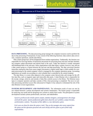 DATA PROCESSING. The data processing group manages the computer resources used to perform the
day-to-day processing of transactions. It may consist of the following functions: data control, data conver-
sion, computer operations, and the data library.
Data control groups have all but disappeared from modern organizations. Traditionally, this function was
responsible for receiving batches of transaction documents for processing from end users and then distribut-
ing computer output (documents and reports) back to the users. Today this function is usually automated
and distributed back to the end users. Some organizations with older legacy systems, however, may still use
a data control group as a liaison between the end user and data processing. The data conversion function
transcribes transaction data from source (paper) documents to digital media (tape or disk) suitable for com-
puter processing by the central computer, which is managed by the computer operations group. Accounting
applications are usually run according to a strict schedule that is controlled by the central computer.
The data library is a room often adjacent to the computer center that provides safe storage for the off-
line data files, such as magnetic tapes and removable disk packs. A data librarian who is responsible for
the receipt, storage, retrieval, and custody of data files controls access to the library. The librarian issues
tapes to computer operators and takes custody of files when processing is completed. The move to real-
time processing and direct access files (discussed in Chapter 2) has reduced or eliminated the role of the
data librarian in most organizations.
SYSTEMS DEVELOPMENT AND MAINTENANCE. The information needs of users are met by
two related functions: systems development and systems maintenance. The former group is responsible
for analyzing user needs and for designing new systems to satisfy those needs. The participants in system
development include systems professionals, end users, and stakeholders.
Systems professionals include systems analysts, database designers, and programmers who design
and build the system. Systems professionals gather facts about the user’s problem, analyze the facts,
and formulate a solution. The product of their efforts is a new information system.
End users are those for whom the system is built. They are the managers who receive reports from
the system and the operations personnel who work directly with the system as part of their daily
responsibilities.
F I G U R E
1-10 ORGANIZATION OF IT FUNCTION IN A CENTRALIZED SYSTEM
Business
Organization
Marketing
Computer
Services
Production Finance
Systems
Development
Database
Administration
Data
Processing
New Systems
Development
Systems
Maintenance
Data
Control
Data
Conversion
Computer
Operations
Data
Library
C H A P T E R 1 The Information System: An Accountant’s Perspective 21
 