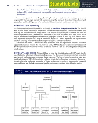 Stakeholders are individuals inside or outside the firm who have an interest in the system but are not
end users. They include management, internal auditors, and consultants who oversee systems
development.
Once a new system has been designed and implemented, the systems maintenance group assumes
responsibility for keeping it current with user needs. Over the course of the system’s life (often several
years), between 80 and 90 percent of its total cost will be attributable to maintenance activities.
Distributed Data Processing
An alternative to the centralized model is the concept of distributed data processing (DDP). The topic of
DDP is quite broad, touching on such related topics as end-user computing, commercial software, net-
working, and office automation. Simply stated, DDP involves reorganizing the IT function into small in-
formation processing units (IPUs) that are distributed to end users and placed under their control. IPUs
may be distributed according to business function, geographic location, or both. Any or all of the IT activ-
ities represented in Figure 1-10 may be distributed. Figure 1-11 shows a possible new organizational
structure following the distribution of all data processing tasks to the end-user areas.
Notice that the central IT function has been eliminated from the organization structure. Individual
operational areas now perform this role. In recent years, DDP has become an economic and operational
feasibility that has revolutionized business operations. However, DDP is a mixed bag of advantages and
disadvantages.
DISADVANTAGES OF DDP. We should bear in mind that the disadvantages of DDP might also be
described as the advantages of a centralized approach. The discussion focuses on important issues that
carry control implications that accountants should recognize. The loss of control is one of the most seri-
ous disadvantages of DDP. Other potential problems include the inefficient use of resources, the destruc-
tion of audit trails, inadequate segregation of duties, an increased potential for programming errors and
systems failures, and the lack of standards. Specific problems are examined in the following section.
F I G U R E
1-11 ORGANIZATIONAL STRUCTURE FOR A DISTRIBUTED PROCESSING SYSTEM
Business
Organization
Production
Administration
Marketing Finance
T
reasurer Controller
Manager
Plant X
Manager
PlantY
Information
Processing
Unit (IPU)
Information
Processing
Unit (IPU)
Information
Processing
Unit (IPU)
Information
Processing
Unit (IPU)
Information
Processing
Unit (IPU)
Information
Processing
Unit (IPU)
22 P A R T I Overview of Accounting Information Systems
 