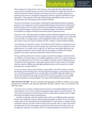 Mismanagement of organization-wide resources. Some argue that when organization-wide
resources exceed a threshold amount, say 5 percent of the total operations budget, they should be con-
trolled and monitored centrally. Information processing services (such as computer operations, pro-
gramming, data conversion, and database management) represent a significant expenditure for many
organizations. Those opposed to DDP argue that distributing responsibility for these resources will
inevitably lead to their mismanagement and suboptimal utilization.
Hardware and software incompatibility. Distributing the responsibility for hardware and software
purchases to user management can result in uncoordinated and poorly conceived decisions. Working inde-
pendently, decision makers may settle on dissimilar and incompatible operating systems, technology plat-
forms, spreadsheet programs, word processors, and database packages. Such hardware and software
incompatibilities can degrade and disrupt communications between organizational units.
Redundant tasks. Autonomous systems development activities distributed throughout the firm can result
in each user area reinventing the wheel. For example, application programs created by one user, which could
be used with little or no change by others, will be redesigned from scratch rather than shared. Likewise,
data common to many users may be recreated for each IPU, resulting in a high level of data redundancy.
Consolidating incompatible activities. The distribution of the IT function to individual user areas
results in the creation of many very small units that may not permit the necessary separation of incom-
patible functions. For example, within a single IPU, the same person may program applications, per-
form program maintenance, enter transaction data into the computer, and operate the computer
equipment. This situation represents a fundamental violation of internal control.
Hiring qualified professionals. End-user managers may lack the knowledge to evaluate the techni-
cal credentials and relevant experience of candidates applying for a position as a computer professional.
Also, if the organizational unit into which a new employee is entering is small, the opportunity for per-
sonal growth, continuing education, and promotion may be limited. For these reasons, IPU managers
sometimes experience difficulty attracting highly qualified personnel, which increases the risk of pro-
gramming errors and systems failures.
Lack of standards. Because of the distribution of responsibility in the DDP environment, standards
for developing and documenting systems, choosing programming languages, acquiring hardware and soft-
ware, and evaluating performance may be unevenly applied or nonexistent. Opponents of DDP argue
that the risks associated with the design and operation of a data processing system are made tolerable
only if such standards are consistently applied. This requires that standards be imposed centrally.
ADVANTAGES OF DDP. The most commonly cited advantages of DDP are related to cost savings,
increased user satisfaction, and improved operational efficiency. Specific issues are discussed in the
following section.
Cost reductions. In the past, achieving economies of scale was the principal justification for the cen-
tralized approach. The economics of data processing favored large, expensive, powerful computers. The
wide variety of needs that such centralized systems had to satisfy called for computers that were highly
generalized and employed complex operating systems.
Powerful yet inexpensive small-scale computer systems, which can cost-effectively perform specialized
functions, have changed the economics of data processing dramatically. In addition, the unit cost of data
storage, which was once the justification for consolidating data in a central location, is no longer the prime
consideration. Moreover, the move to DDP can reduce costs in two other areas: (1) data can be entered
and edited at the IPU, thus eliminating the centralized tasks of data conversion and data control; and
(2) application complexity can be reduced, which in turn reduces development and maintenance costs.
C H A P T E R 1 The Information System: An Accountant’s Perspective 23
 