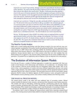 Improved cost control responsibility. Managers assume the responsibility for the financial success
of their operations. This requires that they be properly empowered with the authority to make decisions
about resources that influence their overall success. Therefore, if information-processing capability is
critical to the success of a business operation, then should management not be given control over these
resources? This argument counters the argument presented earlier favoring the centralization of organi-
zation-wide resources. Proponents of DDP argue that the benefits from improved management atti-
tudes outweigh the additional costs incurred from distributing these resources.
Improved user satisfaction. Perhaps the most often cited benefit of DDP is improved user satisfac-
tion. This derives from three areas of need that too often go unsatisfied in the centralized approach:
(1) as previously stated, users desire to control the resources that influence their profitability; (2) users
want systems professionals (analysts, programmers, and computer operators) who are responsive to
their specific situation; and (3) users want to become more actively involved in developing and imple-
menting their own systems. Proponents of DDP argue that providing more customized support—
feasible only in a distributed environment—has direct benefits for user morale and productivity.
Backup. The final argument in favor of DDP is the ability to back up computing facilities to protect
against potential disasters such as fires, floods, sabotage, and earthquakes. One solution is to build
excess capacity into each IPU. If a disaster destroys a single site, its transactions can be processed by
the other IPUs. This requires close coordination between decision makers to ensure that they do not
implement incompatible hardware and software at their sites.
The Need for Careful Analysis
DDP carries a certain leading-edge prestige value that, during an analysis of its pros and cons, may over-
whelm important considerations of economic benefit and operational feasibility. Some organizations have
made the move to DDP without fully considering whether the distributed organizational structure will
better achieve their business objectives. Some DDP initiatives have proven ineffective, and even counter-
productive, because decision makers saw in these systems virtues that were more symbolic than real.
Before taking such an aggressive step, decision makers should assess the true merits of DDP for their or-
ganization. Accountants have an opportunity and an obligation to play an important role in this analysis.
The Evolution of Information System Models
Over the past 50 years, a number of different approaches or models have represented AIS. Each new
model evolved because of the shortcomings and limitations of its predecessor. An interesting feature
in this evolution is that the newest technique does not immediately replace older models. Thus, at any
point in time, various generations of systems exist across different organizations and may even coexist
within a single enterprise. The modern auditor needs to be familiar with the operational features of all AIS
approaches that he or she is likely to encounter. This book deals extensively with five such models: manual
processes, flat-file systems, the database approach, the REA (resources, events, and agents) model, and
ERP (enterprise resource planning) systems. Each of these is briefly outlined in the following section.
THE MANUAL PROCESS MODEL
The manual process model is the oldest and most traditional form of accounting systems. Manual
systems constitute the physical events, resources, and personnel that characterize many business processes.
This includes such tasks as order-taking, warehousing materials, manufacturing goods for sale, shipping
goods to customers, and placing orders with vendors. Traditionally, this model also includes the physical task
of record keeping. Often, manual record keeping is used to teach the principles of accounting to business stu-
dents. However, this approach is simply a training aid. Manual records are never used in practice today.
Nevertheless, there is merit in studying the manual process model before mastering computer-based
systems. First, learning manual systems helps establish an important link between the AIS course and other
24 P A R T I Overview of Accounting Information Systems
 