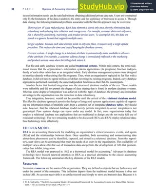 in user information needs can be satisfied without obtaining additional private data sets. Users are constrained
only by the limitations of the data available to the entity and the legitimacy of their need to access it. Through
data sharing, the following traditional problems associated with the flat-file approach may be overcome:
Elimination of data redundancy. Each data element is stored only once, thereby eliminating data
redundancy and reducing data collection and storage costs. For example, customer data exist only once,
but is shared by accounting, marketing, and product services users. To accomplish this, the data are
stored in a generic format that supports multiple users.
Single update. Because each data element exists in only one place, it requires only a single update
procedure. This reduces the time and cost of keeping the database current.
Current values. A single change to a database attribute is automatically made available to all users
of the attribute. For example, a customer address change is immediately reflected in the marketing
and product services views when the billing clerk enters it.
Flat-file and early database systems are called traditional systems. Within this context, the term tradi-
tional means that the organization’s information systems applications (its programs) function indepen-
dently of each other rather than as an integrated whole. Early database management systems were designed
to interface directly with existing flat-file programs. Thus, when an organization replaced its flat files with a
database, it did not have to spend millions of dollars rewriting its existing programs. Indeed, early database
applications performed essentially the same independent functions as their flat-file counterparts.
Another factor that limited integration was the structured database models of the era. These models
were inflexible and did not permit the degree of data sharing that is found in modern database systems.
Whereas some degree of integration was achieved with this type of database, the primary and immediate
advantage to the organization was the reduction in data redundancy.
True integration, however, would not be possible until the arrival of the relational database model.
This flexible database approach permits the design of integrated systems applications capable of support-
ing the information needs of multiple users from a common set of integrated database tables. We should
note, however, that the relational database model merely permits integration to occur; integration is not
guaranteed. Poor systems design can occur under any model. In fact, most organizations today that
employ a relational database run applications that are traditional in design and do not make full use of
relational technology. The two remaining models to be discussed (REA and ERP) employ relational data-
base technology more effectively.
THE REA MODEL
REA is an accounting framework for modeling an organization’s critical resources, events, and agents
(REA) and the relationships between them. Once specified, both accounting and nonaccounting data
about these phenomena can be identified, captured, and stored in a relational database. From this reposi-
tory, user views can be constructed that meet the needs of all users in the organization. The availability of
multiple views allows flexible use of transaction data and permits the development of AIS that promote,
rather than inhibit, integration.
The REA model was proposed in 1982 as a theoretical model for accounting.3
Advances in database
technology have focused renewed attention on REA as a practical alternative to the classic accounting
framework. The following summarizes the key elements of the REA models.
Resources
Economic resources are the assets of the organization. They are defined as objects that are both scarce and
under the control of the enterprise. This definition departs from the traditional model because it does not
include AR. An account receivable is an artifact record used simply to store and transmit data. Because it is
3 W. E. McCarthy, ‘‘The REA Accounting Model: A Generalized Framework for Accounting Systems in a Shared Data Environ-
ment.’’ The Accounting Review (July 1982): 554–57.
28 P A R T I Overview of Accounting Information Systems
 
