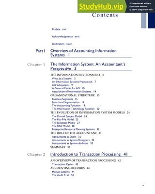 Contents
Preface xvii
Acknowledgments xxvi
Dedication xxvii
Part I Overview of Accounting Information
Systems 1
Chapter 1 The Information System: An Accountant’s
Perspective 3
THE INFORMATION ENVIRONMENT 4
What Is a System? 5
An Information Systems Framework 7
AIS Subsystems 9
A General Model for AIS 10
Acquisition of Information Systems 14
ORGANIZATIONAL STRUCTURE 15
Business Segments 15
Functional Segmentation 16
The Accounting Function 19
The Information Technology Function 20
THE EVOLUTION OF INFORMATION SYSTEM MODELS 24
The Manual Process Model 24
The Flat-File Model 25
The Database Model 27
The REA Model 28
Enterprise Resource Planning Systems 31
THE ROLE OF THE ACCOUNTANT 31
Accountants as Users 32
Accountants as System Designers 32
Accountants as System Auditors 32
SUMMARY 33
Chapter 2 Introduction to Transaction Processing 41
AN OVERVIEW OF TRANSACTION PROCESSING 42
Transaction Cycles 42
ACCOUNTING RECORDS 44
Manual Systems 44
The Audit Trail 50
v
 