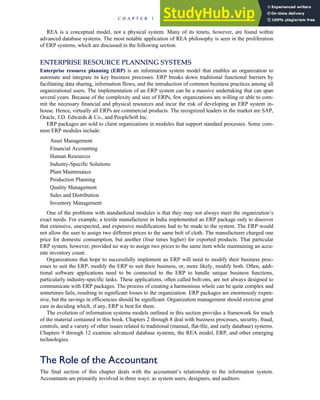 REA is a conceptual model, not a physical system. Many of its tenets, however, are found within
advanced database systems. The most notable application of REA philosophy is seen in the proliferation
of ERP systems, which are discussed in the following section.
ENTERPRISE RESOURCE PLANNING SYSTEMS
Enterprise resource planning (ERP) is an information system model that enables an organization to
automate and integrate its key business processes. ERP breaks down traditional functional barriers by
facilitating data sharing, information flows, and the introduction of common business practices among all
organizational users. The implementation of an ERP system can be a massive undertaking that can span
several years. Because of the complexity and size of ERPs, few organizations are willing or able to com-
mit the necessary financial and physical resources and incur the risk of developing an ERP system in-
house. Hence, virtually all ERPs are commercial products. The recognized leaders in the market are SAP,
Oracle, J.D. Edwards  Co., and PeopleSoft Inc.
ERP packages are sold to client organizations in modules that support standard processes. Some com-
mon ERP modules include:
Asset Management
Financial Accounting
Human Resources
Industry-Specific Solutions
Plant Maintenance
Production Planning
Quality Management
Sales and Distribution
Inventory Management
One of the problems with standardized modules is that they may not always meet the organization’s
exact needs. For example, a textile manufacturer in India implemented an ERP package only to discover
that extensive, unexpected, and expensive modifications had to be made to the system. The ERP would
not allow the user to assign two different prices to the same bolt of cloth. The manufacturer charged one
price for domestic consumption, but another (four times higher) for exported products. That particular
ERP system, however, provided no way to assign two prices to the same item while maintaining an accu-
rate inventory count.
Organizations that hope to successfully implement an ERP will need to modify their business proc-
esses to suit the ERP, modify the ERP to suit their business, or, more likely, modify both. Often, addi-
tional software applications need to be connected to the ERP to handle unique business functions,
particularly industry-specific tasks. These applications, often called bolt-ons, are not always designed to
communicate with ERP packages. The process of creating a harmonious whole can be quite complex and
sometimes fails, resulting in significant losses to the organization. ERP packages are enormously expen-
sive, but the savings in efficiencies should be significant. Organization management should exercise great
care in deciding which, if any, ERP is best for them.
The evolution of information systems models outlined in this section provides a framework for much
of the material contained in this book. Chapters 2 through 8 deal with business processes, security, fraud,
controls, and a variety of other issues related to traditional (manual, flat-file, and early database) systems.
Chapters 9 through 12 examine advanced database systems, the REA model, ERP, and other emerging
technologies.
The Role of the Accountant
The final section of this chapter deals with the accountant’s relationship to the information system.
Accountants are primarily involved in three ways: as system users, designers, and auditors.
C H A P T E R 1 The Information System: An Accountant’s Perspective 31
 