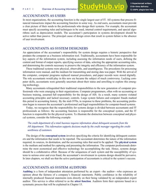 ACCOUNTANTS AS USERS
In most organizations, the accounting function is the single largest user of IT. All systems that process fi-
nancial transactions impact the accounting function in some way. As end users, accountants must provide
a clear picture of their needs to the professionals who design their systems. For example, the accountant
must specify accounting rules and techniques to be used, internal control requirements, and special algo-
rithms such as depreciation models. The accountant’s participation in systems development should be
active rather than passive. The principal cause of design errors that result in system failure is the absence
of user involvement.
ACCOUNTANTS AS SYSTEM DESIGNERS
An appreciation of the accountant’s responsibility for system design requires a historic perspective that
predates the computer as a business information tool. Traditionally, accountants have been responsible for
key aspects of the information system, including assessing the information needs of users, defining the
content and format of output reports, specifying sources of data, selecting the appropriate accounting rules,
and determining the controls necessary to preserve the integrity and efficiency of the information system.
These traditional systems were physical, observable, and unambiguous. The procedures for processing
information were manual, and the medium for transmitting and storing data was paper. With the arrival of
the computer, computer programs replaced manual procedures, and paper records were stored digitally.
The role accountants would play in this new era became the subject of much controversy. Lacking com-
puter skills, accountants were generally uncertain about their status and unwilling to explore this emerg-
ing technology.
Many accountants relinquished their traditional responsibilities to the new generation of computer pro-
fessionals who were emerging in their organizations. Computer programmers, often with no accounting or
business training, assumed full responsibility for the design of AIS. As a result, many systems violated
accounting principles and lacked necessary controls. Large system failures and computer frauds marked
this period in accounting history. By the mid-1970s, in response to these problems, the accounting profes-
sion began to reassess the accountant’s professional and legal responsibilities for computer-based systems.
Today, we recognize that the responsibility for systems design is divided between accountants and IT
professionals as follows: the accounting function is responsible for the conceptual system, and the IT
function is responsible for the physical system. To illustrate the distinction between conceptual and physi-
cal systems, consider the following example:
The credit department of a retail business requires information about delinquent accounts from the
AR department. This information supports decisions made by the credit manager regarding the credit-
worthiness of customers.
The design of the conceptual system involves specifying the criteria for identifying delinquent custom-
ers and the information that needs to be reported. The accountant determines the nature of the information
required, its sources, its destination, and the accounting rules that need to be applied. The physical system
is the medium and method for capturing and presenting the information. The computer professionals deter-
mine the most economical and effective technology for accomplishing the task. Hence, systems design
should be a collaborative effort. Because of the uniqueness of each system and the susceptibility of sys-
tems to serious error and even fraud, the accountant’s involvement in systems design should be pervasive.
In later chapters, we shall see that the active participation of accountants is critical to the system’s success.
ACCOUNTANTS AS SYSTEM AUDITORS
Auditing is a form of independent attestation performed by an expert—the auditor—who expresses an
opinion about the fairness of a company’s financial statements. Public confidence in the reliability of
internally produced financial statements rests directly on their being validated by an independent expert
auditor. This service is often referred to as the attest function. Auditors form their opinions based on a
systematic process that will be explained in Chapter 15.
32 P A R T I Overview of Accounting Information Systems
 
